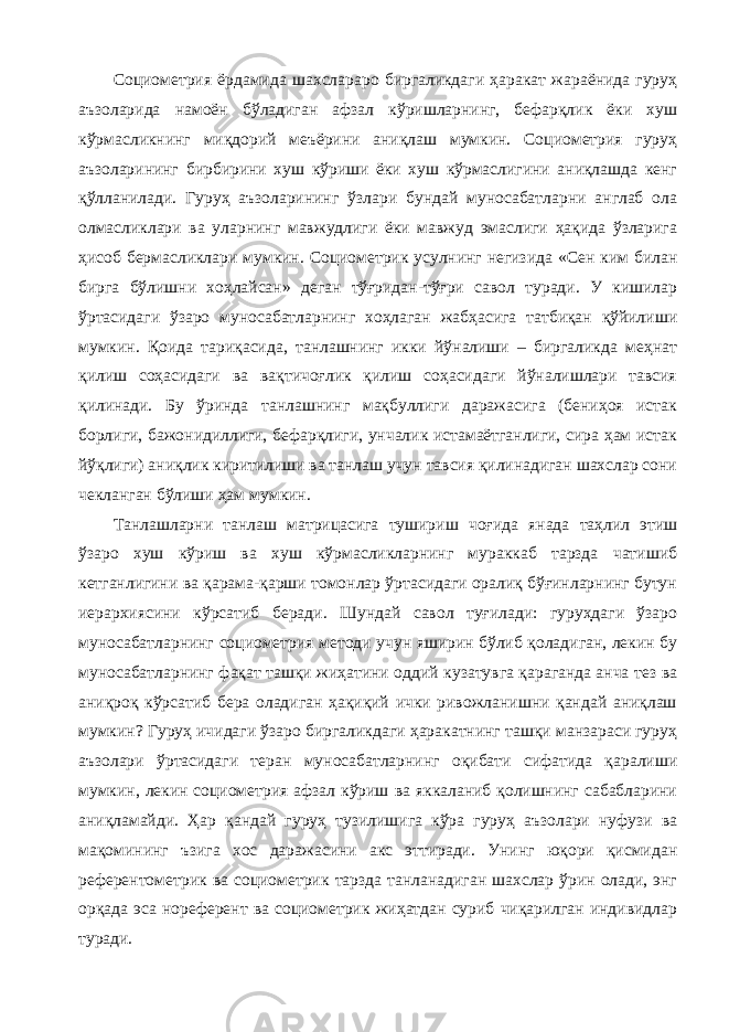 Социометрия ёрдамида шахслараро биргаликдаги ҳаракат жараёнида гуруҳ аъзоларида намоён бўладиган афзал кўришларнинг, бефарқлик ёки хуш кўрмасликнинг миқдорий меъёрини аниқлаш мумкин. Социометрия гуруҳ аъзоларининг бирбирини хуш кўриши ёки хуш кўрмаслигини аниқлашда кенг қўлланилади. Гуруҳ аъзоларининг ўзлари бундай муносабатларни англаб ола олмасликлари ва уларнинг мавжудлиги ёки мавжуд эмаслиги ҳақида ўзларига ҳисоб бермасликлари мумкин. Социометрик усулнинг негизида «Сен ким билан бирга бўлишни хоҳлайсан» деган тўғридан-тўғри савол туради. У кишилар ўртасидаги ўзаро муносабатларнинг хоҳлаган жабҳасига татбиқан қўйилиши мумкин. Қоида тариқасида, танлашнинг икки йўналиши – биргаликда меҳнат қилиш соҳасидаги ва вақтичоғлик қилиш соҳасидаги йўналишлари тавсия қилинади. Бу ўринда танлашнинг мақбуллиги даражасига (бениҳоя истак борлиги, бажонидиллиги, бефарқлиги, унчалик истамаётганлиги, сира ҳам истак йўқлиги) аниқлик киритилиши ва танлаш учун тавсия қилинадиган шахслар сони чекланган бўлиши ҳам мумкин. Танлашларни танлаш матрицасига тушириш чоғида янада таҳлил этиш ўзаро хуш кўриш ва хуш кўрмасликларнинг мураккаб тарзда чатишиб кетганлигини ва қарама-қарши томонлар ўртасидаги оралиқ бўғинларнинг бутун иерархиясини кўрсатиб беради. Шундай савол туғилади: гуруҳдаги ўзаро муносабатларнинг социометрия методи учун яширин бўлиб қоладиган, лекин бу муносабатларнинг фақат ташқи жиҳатини оддий кузатувга қараганда анча тез ва аниқроқ кўрсатиб бера оладиган ҳақиқий ички ривожланишни қандай аниқлаш мумкин? Гуруҳ ичидаги ўзаро биргаликдаги ҳаракатнинг ташқи манзараси гуруҳ аъзолари ўртасидаги теран муносабатларнинг оқибати сифатида қаралиши мумкин, лекин социометрия афзал кўриш ва яккаланиб қолишнинг сабабларини аниқламайди. Ҳар қандай гуруҳ тузилишига кўра гуруҳ аъзолари нуфузи ва мақомининг ъзига хос даражасини акс эттиради. Унинг юқори қисмидан референтометрик ва социометрик тарзда танланадиган шахслар ўрин олади, энг орқада эса нореферент ва социометрик жиҳатдан суриб чиқарилган индивидлар туради. 