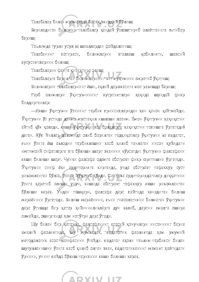 Талабалар билан муомалада босиқ, жиддий бўлиш; Бериладиган билимни талабалар қандай ўзлаштириб олаётганига эътибор бериш; Таълимда турли усул ва шакллардан фойдаланиш; Талабанинг хотираси, билимларни эгаллаш қобилияти, шахсий хусусиятларини билиш; Талабаларни фанга қизиқтира олиш; Талабаларга берилган билимларнинг энг муҳимини ажратиб ўқитиш; Билимларни талабаларнинг ёши, ақлий даражасига мос равишда бериш; Ғарб олимлари ўқитувчининг хусусиятлари ҳақида шундай фикр билдирганлар: ―Яхши ўқитувчи ўзининг тарбия принсипларидан ҳеч қачон қайтмайди. Ўқитувчи ўз устида доимо мустақил ишлаши лозим. Ёмон ўқитувчи ҳақиқатни айтиб қўя қолади, яхши ўқитувчи эса болаларга ҳақиқатни топишга ўргатади‖ деган. Кўп йиллар давомида олиб борилган тадқиқотлар ўқитувчи ва педагог, яъни ўзига ёш авлодни тарбиялашни касб қилиб танлаган инсон қуйидаги ижтимоий сифатларга эга бўлиши шарт эканини кўрсатди: ўқитувчи фалсафани яхши билиши шарт. Чунки фалсафа одамга абстракт фикр юритишни ўргатади. Ўқитувчи синф ёки аудиторияга кирганда, унда абстракт тафаккур суст ривожланган бўлса, ўзини йўқотиб қўяди. Синф ва аудиториядагилар диққатини ўзига қаратиб олиши учун, кишида абстракт тафаккур яхши ривожланган бўлиши керак. Ундан ташқари, фалсафа дарс пайтида кечадиган билиш жараёнини ўргатади. Билиш жараёнини, яъни гнесологияни билмаган ўқитувчи дарс ўтишда бир қатор қийинчиликларга дуч келиб, дарсни амалга ошира олмайди, оширганда ҳам нотўғри дарс ўтади. Шу билан бир қаторда, фалсафанинг асосий қонунлари инсоннинг барча амалий фаолиятида, шу жумладан, педагогик фаолиятда ҳам умумий методологик асос вазифасини ўтайди. педагог аҳоли таълим-тарбияси билан шуғулланишни ўзига касб қилиб олган экан, педагогиканинг жамият ҳаётидаги ўрнини, унинг пайдо бўлиш тарихини яхши билиши керак. 