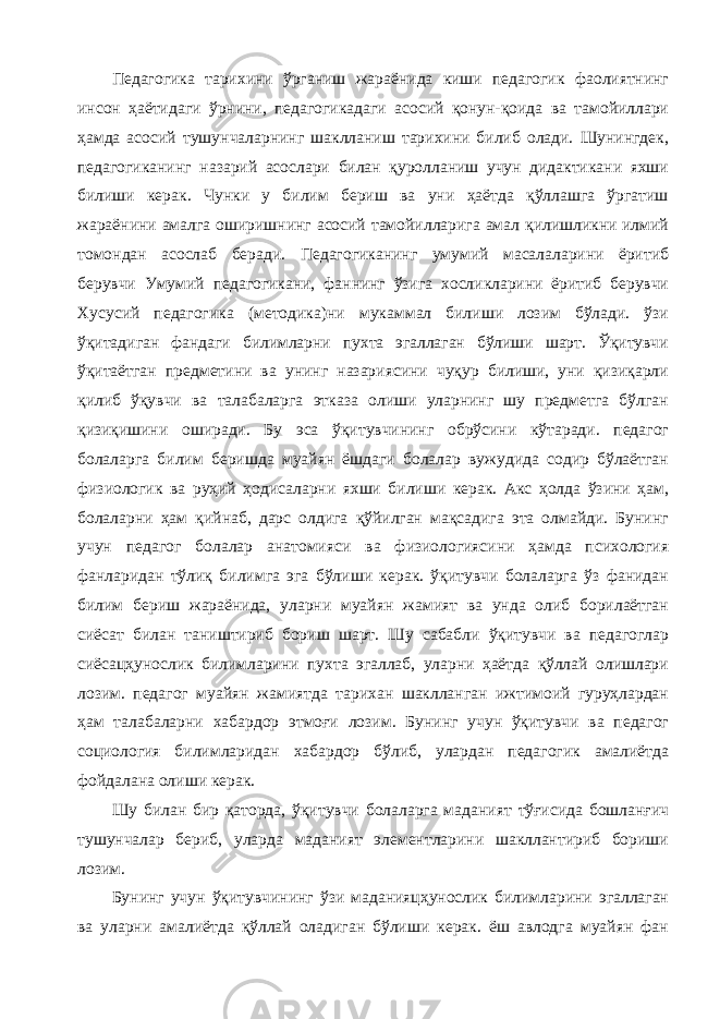 Педагогика тарихини ўрганиш жараёнида киши педагогик фаолиятнинг инсон ҳаётидаги ўрнини, педагогикадаги асосий қонун-қоида ва тамойиллари ҳамда асосий тушунчаларнинг шаклланиш тарихини билиб олади. Шунингдек, педагогиканинг назарий асослари билан қуролланиш учун дидактикани яхши билиши керак. Чунки у билим бериш ва уни ҳаётда қўллашга ўргатиш жараёнини амалга оширишнинг асосий тамойилларига амал қилишликни илмий томондан асослаб беради. Педагогиканинг умумий масалаларини ёритиб берувчи Умумий педагогикани, фаннинг ўзига хосликларини ёритиб берувчи Хусусий педагогика (методика)ни мукаммал билиши лозим бўлади. ўзи ўқитадиган фандаги билимларни пухта эгаллаган бўлиши шарт. Ўқитувчи ўқитаётган предметини ва унинг назариясини чуқур билиши, уни қизиқарли қилиб ўқувчи ва талабаларга этказа олиши уларнинг шу предметга бўлган қизиқишини оширади. Бу эса ўқитувчининг обрўсини кўтаради. педагог болаларга билим беришда муайян ёшдаги болалар вужудида содир бўлаётган физиологик ва руҳий ҳодисаларни яхши билиши керак. Акс ҳолда ўзини ҳам, болаларни ҳам қийнаб, дарс олдига қўйилган мақсадига эта олмайди. Бунинг учун педагог болалар анатомияси ва физиологиясини ҳамда психология фанларидан тўлиқ билимга эга бўлиши керак. ўқитувчи болаларга ўз фанидан билим бериш жараёнида, уларни муайян жамият ва унда олиб борилаётган сиёсат билан таништириб бориш шарт. Шу сабабли ўқитувчи ва педагоглар сиёсацҳунослик билимларини пухта эгаллаб, уларни ҳаётда қўллай олишлари лозим. педагог муайян жамиятда тарихан шаклланган ижтимоий гуруҳлардан ҳам талабаларни хабардор этмоғи лозим. Бунинг учун ўқитувчи ва педагог социология билимларидан хабардор бўлиб, улардан педагогик амалиётда фойдалана олиши керак. Шу билан бир қаторда, ўқитувчи болаларга маданият тўғисида бошланғич тушунчалар бериб, уларда маданият элементларини шакллантириб бориши лозим. Бунинг учун ўқитувчининг ўзи маданияцҳунослик билимларини эгаллаган ва уларни амалиётда қўллай оладиган бўлиши керак. ёш авлодга муайян фан 