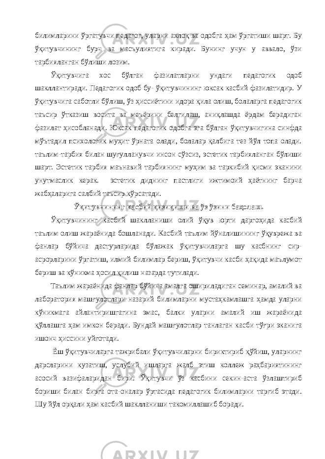 билимларини ўргатувчи педагог, уларни ахлоқ ва одобга ҳам ўргатиши шарт. Бу ўқитувчининг бурч ва масъулиятига киради. Бунинг учун у аввало, ўзи тарбияланган бўлиши лозим. Ўқитувчига хос бўлган фазилатларни ундаги педагогик одоб шакллантиради. Педагогик одоб бу- ўқитувчининг юксак касбий фазилатидир. У ўқитувчига саботли бўлиш, ўз ҳиссиётини идора қила олиш, болаларга педагогик таъсир ўтказиш восита ва меъёрини белгилаш, аниқлашда ёрдам берадиган фазилат ҳисобланади. Юксак педагогик одобга эга бўлган ўқитувчигина синфда мўътадил психологик муҳит ўрната олади, болалар қалбига тез йўл топа олади. таълим-тарбия билан шуғулланувчи инсон сўзсиз, эстетик тарбияланган бўлиши шарт. Эстетик тарбия маънавий тарбиянинг муҳим ва таркибий қисми эканини унутмаслик керак. эстетик диднинг пастлиги ижтимоий ҳаётнинг барча жабҳаларига салбий таъсир кўрсатади. Ўқитувчининг касбий қизиқиши ва ўз ўзини баҳолаш. Ўқитувчининг касбий шаклланиши олий ўқув юрти даргоҳида касбий таълим олиш жараёнида бошланади. Касбий таълим йўналишининг ўқуврежа ва фанлар бўйича дастурларида бўлажак ўқитувчиларга шу касбнинг сир- асрорларини ўргатиш, илмий билимлар бериш, ўқитувчи касби ҳақида маълумот бериш ва кўникма ҳосил қилиш назарда тутилади. Таълим жараёнида фанлар бўйича амалга ошириладиган семинар, амалий ва лаборатория машғулотлари назарий билимларни мустаҳкамлашга ҳамда уларни кўникмага айлантиришгагина эмас, балки уларни амалий иш жараёнида қўллашга ҳам имкон беради. Бундай машғулотлар танлаган касби тўғри эканига ишонч ҳиссини уйғотади. Ёш ўқитувчиларга тажрибали ўқитувчиларни бириктириб қўйиш, уларнинг дарсларини кузатиш, услубий ишларга жалб этиш коллеж раҳбариятининг асосий вазифаларидан бири. Ўқитувчи ўз касбини секин-аста ўзлаштириб бориши билан бирга ота-оналар ўртасида педагогик билимларни тарғиб этади. Шу йўл орқали ҳам касбий шаклланиши такомиллашиб боради. 