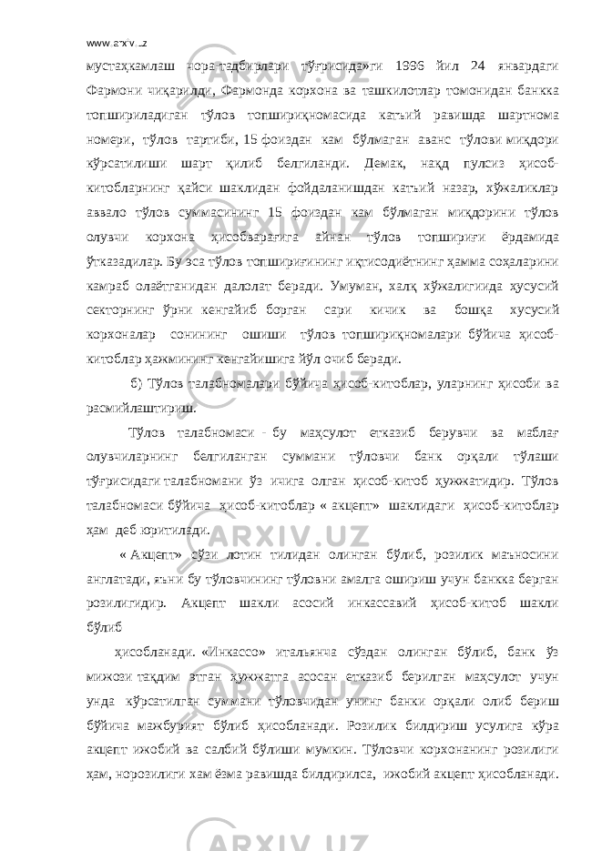 www.arxiv.uz мустаҳкамлаш чора-тадбирлари тўғрисида»ги 1996 йил 24 январдаги Фармони чиқарилди, Фармонда корхона ва ташкилотлар томонидан банкка топшириладиган тўлов топшириқномасида катъий равишда шартнома номери, тўлов тартиби, 15 фоиздан кам бўлмаган аванс тўлови миқдори кўрсатилиши шарт қилиб белгиланди. Демак, нақд пулсиз ҳисоб- китобларнинг қайси шаклидан фойдаланишдан катъий назар, хўжаликлар аввало тўлов суммасининг 15 фоиздан кам бўлмаган миқдорини тўлов олувчи корхона ҳисобварағига айнан тўлов топшириғи ёрдамида ўтказадилар. Бу эса тўлов топшириғининг иқтисодиётнинг ҳамма соҳаларини камраб олаётганидан далолат беради. Умуман, халқ хўжалигиида ҳусусий секторнинг ўрни кенгайиб борган сари кичик ва бошқа хусусий корхоналар сонининг ошиши тўлов топшириқномалари бўйича ҳисоб- китоблар ҳажмининг кенгайишига йўл очиб беради. б) Тўлов талабномалари бўйича ҳисоб-китоблар, уларнинг ҳисоби ва расмийлаштириш. Тўлов талабномаси - бу маҳсулот етказиб берувчи ва маблағ олувчиларнинг белгиланган суммани тўловчи банк орқали тўлаши тўғрисидаги талабномани ўз ичига олган ҳисоб-китоб ҳужжатидир. Тўлов талабномаси бўйича ҳисоб-китоблар « акцепт» шаклидаги ҳисоб-китоблар ҳам деб юритилади. « Акцепт» сўзи лотин тилидан олинган бўлиб, розилик маъносини англатади, яъни бу тўловчининг тўловни амалга ошириш учун банкка берган розилигидир. Акцепт шакли асосий инкассавий ҳисоб-китоб шакли бўлиб ҳисобланади. «Инкассо» итальянча сўздан олинган бўлиб, банк ўз мижози тақдим этган ҳужжатга асосан етказиб берилган маҳсулот учун унда кўрсатилган суммани тўловчидан унинг банки орқали олиб бериш бўйича мажбурият бўлиб ҳисобланади. Розилик билдириш усулига кўра акцепт ижобий ва салбий бўлиши мумкин. Тўловчи корхонанинг розилиги ҳам, норозилиги хам ёзма равишда билдирилса, ижобий акцепт ҳисобланади. 