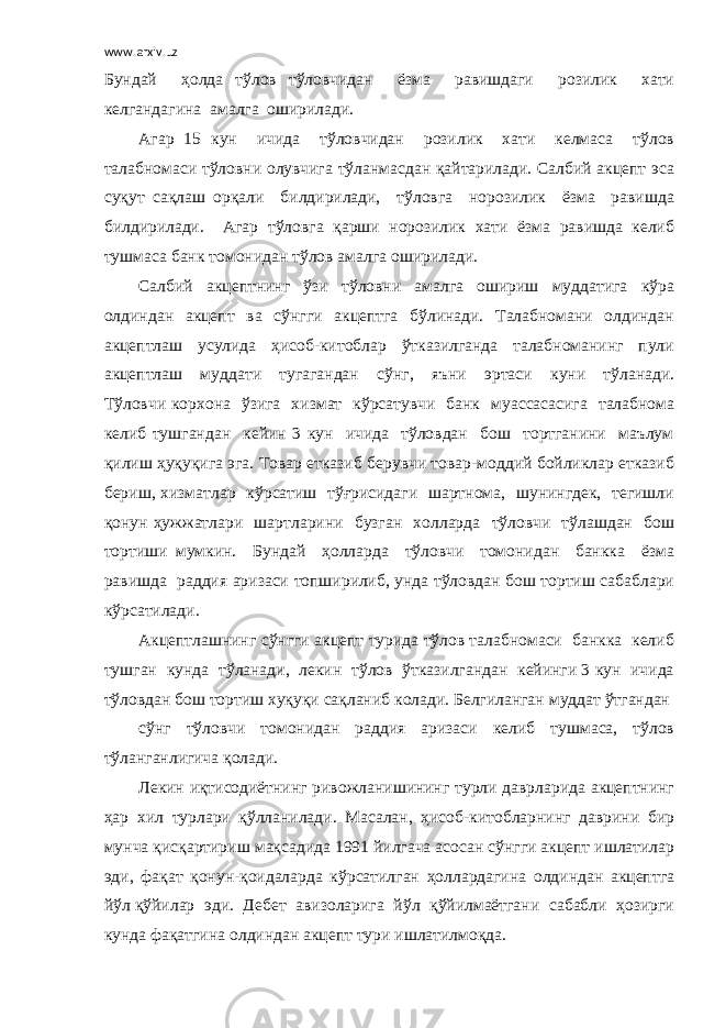 www.arxiv.uz Бундай ҳолда тўлов тўловчидан ёзма равишдаги розилик хати келгандагина амалга оширилади. Агар 15 кун ичида тўловчидан розилик хати келмаса тўлов талабномаси тўловни олувчига тўланмасдан қайтарилади. Салбий акцепт эса суқут сақлаш орқали билдирилади, тўловга норозилик ёзма равишда билдирилади. Агар тўловга қарши норозилик хати ёзма равишда келиб тушмаса банк томонидан тўлов амалга оширилади. Салбий акцептнинг ўзи тўловни амалга ошириш муддатига кўра олдиндан акцепт ва сўнгги акцептга бўлинади. Талабномани олдиндан акцептлаш усулида ҳисоб-китоблар ўтказилганда талабноманинг пули акцептлаш муддати тугагандан сўнг, яъни эртаси куни тўланади. Тўловчи корхона ўзига хизмат кўрсатувчи банк муассасасига талабнома келиб тушгандан кейин 3 кун ичида тўловдан бош тортганини маълум қилиш ҳуқуқига эга. Товар етказиб берувчи товар-моддий бойликлар етказиб бериш, хизматлар кўрсатиш тўғрисидаги шартнома, шунингдек, тегишли қонун ҳужжатлари шартларини бузган холларда тўловчи тўлашдан бош тортиши мумкин. Бундай ҳолларда тўловчи томонидан банкка ёзма равишда раддия аризаси топширилиб, унда тўловдан бош тортиш сабаблари кўрсатилади. Акцептлашнинг сўнгги акцепт турида тўлов талабномаси банкка келиб тушган кунда тўланади, лекин тўлов ўтказилгандан кейинги 3 кун ичида тўловдан бош тортиш хуқуқи сақланиб колади. Белгиланган муддат ўтгандан сўнг тўловчи томонидан раддия аризаси келиб тушмаса, тўлов тўланганлигича қолади. Лекин иқтисодиётнинг ривожланишининг турли даврларида акцептнинг ҳар хил турлари қўлланилади. Масалан, ҳисоб-китобларнинг даврини бир мунча қисқартириш мақсадида 1991 йилгача асосан сўнгги акцепт ишлатилар эди, фақат қонун-қоидаларда кўрсатилган ҳоллардагина олдиндан акцептга йўл қўйилар эди. Дебет авизоларига йўл қўйилмаётгани сабабли ҳозирги кунда фақатгина олдиндан акцепт тури ишлатилмоқда. 