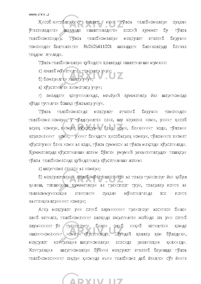 www.arxiv.uz Ҳисоб-китобларнинг акцепт, яъни тўлов талабномалари орқали ўтказиладиган шаклида ишлатиладиган асосий ҳужжат бу - тўлов талабномасидир. Тўлов талабномалари маҳсулот етказиб берувчи томонидан белгиланган №0505411001 шаклдаги бланкаларда банкка тақдим этилади. Тўлов талабномалари қуйидаги ҳолларда ишлатилиши мумкин: а) юклаб жўнатилган товарлар учун; б) бажарилган ишлар учун; в) кўрсатилган хизматлар учун; г) амалдаги қонунчиликда, меъёрий ҳужжатлар ёки шартномада кўзда тутилган бошқа тўловлар учун. Тўлов талабномасида маҳсулот етказиб берувчи томонидан талабнома номери, у тўлдирилган сана, шу корхона номи, унинг ҳисоб варақ номери, хизмат кўрсатувчи банк номи, банкининг коди, тўловчи корхонанинг номи, унинг банкдаги ҳисобварақ номери, тўловчига хизмат кўрсатувчи банк номи ва коди, тўлов суммаси ва тўлов мақсади кўрсатилади. Ҳужжатларда кўрсатилиши лозим бўлган умумий реквизитлардан ташқари тўлов талабномасида қуйидагилар кўрсатилиши лозим: а) шартнома санаси ва номери; б) маҳсулотларни юклаб жўнатиш санаси ва товар-транспорт ёки қабул қилиш, топшириш ҳужжатлари ва транспорт тури, товарлар почта ва телекоммуникация агентлиги орқали жўнатилганда эса - почта квитанцияларининг номери; Агар маҳсулот уни сотиб олувчининг транспорт воситаси билан олиб кетилса, талабноманинг алоҳида ажратилган жойида юк уни сотиб олувчининг ўз транспорти билан олиб чиқиб кетилгани ҳамда ишончноманинг номери кўрсатилади. Шундай ҳоллар ҳам бўладики, маҳсулот контракция шартномалари асосида реализация қилинади. Контракция шартномалари бўйича маҳсулот етказиб беришда тўлов талабномасининг юқори қисмида яъни талабнома деб ёзилган сўз ёнига 