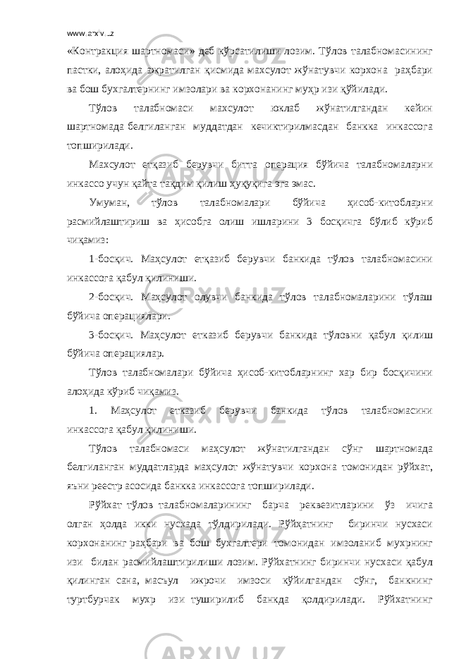 www.arxiv.uz «Контракция шартномаси» деб кўрсатилиши лозим. Тўлов талабномасининг пастки, алоҳида ажратилган қисмида махсулот жўнатувчи корхона раҳбари ва бош бухгалтернинг имзолари ва корхонанинг муҳр изи қўйилади. Тўлов талабномаси махсулот юклаб жўнатилгандан кейин шартномада белгиланган муддатдан кечиктирилмасдан банкка инкассога топширилади. Махсулот етқазиб берувчи битта операция бўйича талабномаларни инкассо учун қайта тақдим қилиш ҳуқуқига эга эмас. Умуман, тўлов талабномалари бўйича ҳисоб-китобларни расмийлаштириш ва ҳисобга олиш ишларини 3 босқичга бўлиб кўриб чиқамиз: 1-босқич. Маҳсулот етқазиб берувчи банкида тўлов талабномасини инкассога қабул қилиниши. 2-босқич. Маҳсулот олувчи банкида тўлов талабномаларини тўлаш бўйича операциялари. 3-босқич. Маҳсулот етказиб берувчи банкида тўловни қабул қилиш бўйича операциялар. Тўлов талабномалари бўйича ҳисоб-китобларнинг хар бир босқичини алоҳида кўриб чиқамиз. 1. Маҳсулот етказиб берувчи банкида тўлов талабномасини инкассога қабул қилиниши. Тўлов талабномаси маҳсулот жўнатилгандан сўнг шартномада белгиланган муддатларда маҳсулот жўнатувчи корхона томонидан рўйхат, яъни реестр асосида банкка инкассога топширилади. Рўйхат тўлов талабномаларининг барча реквезитларини ўз ичига олган ҳолда икки нусхада тўлдирилади. Рўйҳатнинг биринчи нусхаси корхонанинг раҳбари ва бош бухгалтери томонидан имзоланиб мухрнинг изи билан расмийлаштирилиши лозим. Рўйхатнинг биринчи нусхаси қабул қилинган сана, масъул ижрочи имзоси кўйилгандан сўнг, банкнинг туртбурчак мухр изи туширилиб банкда қолдирилади. Рўйхатнинг 