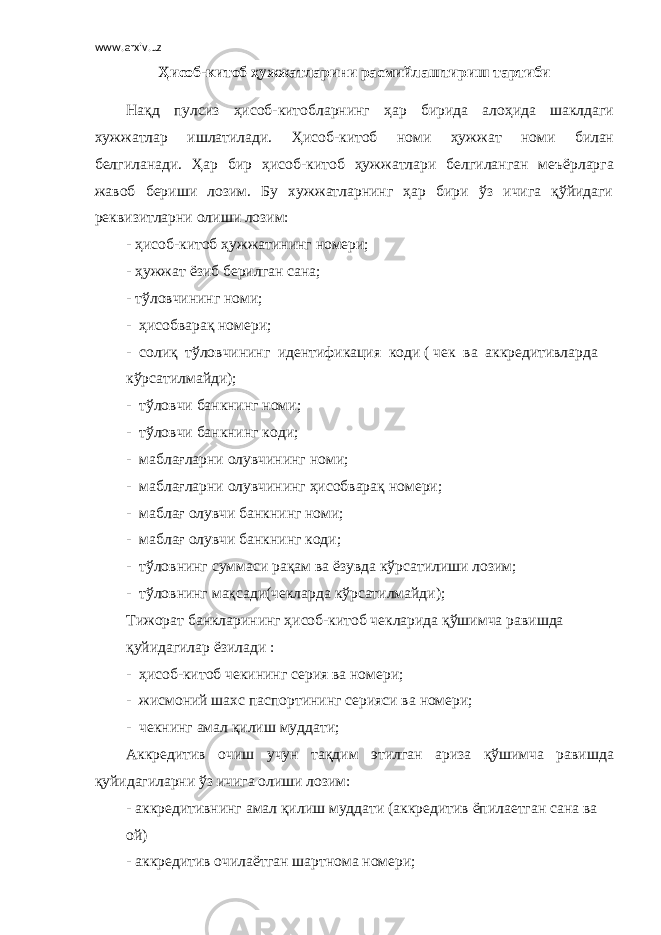 www.arxiv.uz Ҳисоб-китоб ҳужжатларини расмийлаштириш тартиби Нақд пулсиз ҳисоб-китобларнинг ҳар бирида алоҳида шаклдаги хужжатлар ишлатилади. Ҳисоб-китоб номи ҳужжат номи билан белгиланади. Ҳар бир ҳисоб-китоб ҳужжатлари белгиланган меъёрларга жавоб бериши лозим. Бу хужжатларнинг ҳар бири ўз ичига қўйидаги реквизитларни олиши лозим: - ҳисоб-китоб ҳужжатининг номери; - ҳужжат ёзиб берилган сана; - тўловчининг номи; - ҳисобварақ номери; - солиқ тўловчининг идентификация коди ( чек ва аккредитивларда кўрсатилмайди); - тўловчи банкнинг номи; - тўловчи банкнинг коди; - маблағларни олувчининг номи; - маблағларни олувчининг ҳисобварақ номери; - маблағ олувчи банкнинг номи; - маблағ олувчи банкнинг коди; - тўловнинг суммаси рақам ва ёзувда кўрсатилиши лозим; - тўловнинг мақсади(чекларда кўрсатилмайди); Тижорат банкларининг ҳисоб-китоб чекларида қўшимча равишда қуйидагилар ёзилади : - ҳисоб-китоб чекининг серия ва номери; - жисмоний шахс паспортининг серияси ва номери; - чекнинг амал қилиш муддати; Аккредитив очиш учун тақдим этилган ариза қўшимча равишда қуйидагиларни ўз ичига олиши лозим: - аккредитивнинг амал қилиш муддати (аккредитив ёпилаетган сана ва ой) - аккредитив очилаётган шартнома номери; 