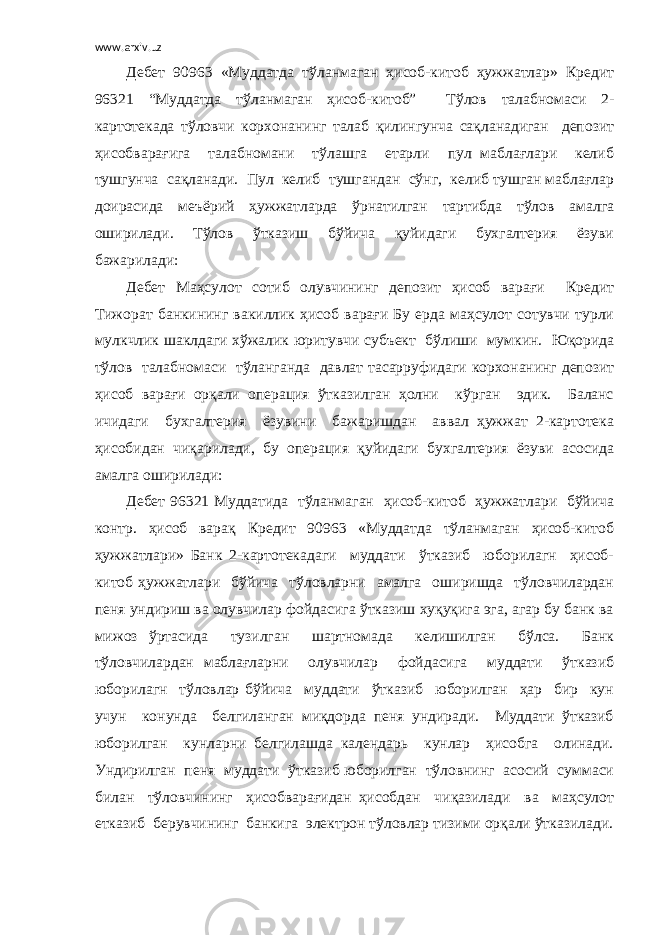 www.arxiv.uz Дебет 90963 «Муддатда тўланмаган ҳисоб-китоб ҳужжатлар» Кредит 96321 “Муддатда тўланмаган ҳисоб-китоб” Тўлов талабномаси 2- картотекада тўловчи корхонанинг талаб қилингунча сақланадиган депозит ҳисобварағига талабномани тўлашга етарли пул маблағлари келиб тушгунча сақланади. Пул келиб тушгандан сўнг, келиб тушган маблағлар доирасида меъёрий ҳужжатларда ўрнатилган тартибда тўлов амалга оширилади. Тўлов ўтказиш бўйича қуйидаги бухгалтерия ёзуви бажарилади: Дебет Маҳсулот сотиб олувчининг депозит ҳисоб варағи Кредит Тижорат банкининг вакиллик ҳисоб варағи Бу ерда маҳсулот сотувчи турли мулкчлик шаклдаги хўжалик юритувчи субъект бўлиши мумкин. Юқорида тўлов талабномаси тўланганда давлат тасарруфидаги корхонанинг депозит ҳисоб варағи орқали операция ўтказилган ҳолни кўрган эдик. Баланс ичидаги бухгалтерия ёзувини бажаришдан аввал ҳужжат 2-картотека ҳисобидан чиқарилади, бу операция қуйидаги бухгалтерия ёзуви асосида амалга оширилади: Дебет 96321 Муддатида тўланмаган ҳисоб-китоб ҳужжатлари бўйича контр. ҳисоб варақ Кредит 90963 «Муддатда тўланмаган ҳисоб-китоб ҳужжатлари» Банк 2-картотекадаги муддати ўтказиб юборилагн ҳисоб- китоб ҳужжатлари бўйича тўловларни амалга оширишда тўловчилардан пеня ундириш ва олувчилар фойдасига ўтказиш хуқуқига эга, агар бу банк ва мижоз ўртасида тузилган шартномада келишилган бўлса. Банк тўловчилардан маблағларни олувчилар фойдасига муддати ўтказиб юборилагн тўловлар бўйича муддати ўтказиб юборилган ҳар бир кун учун конунда белгиланган миқдорда пеня ундиради. Муддати ўтказиб юборилган кунларни белгилашда календарь кунлар ҳисобга олинади. Ундирилган пеня муддати ўтказиб юборилган тўловнинг асосий суммаси билан тўловчининг ҳисобварағидан ҳисобдан чиқазилади ва маҳсулот етказиб берувчининг банкига электрон тўловлар тизими орқали ўтказилади. 