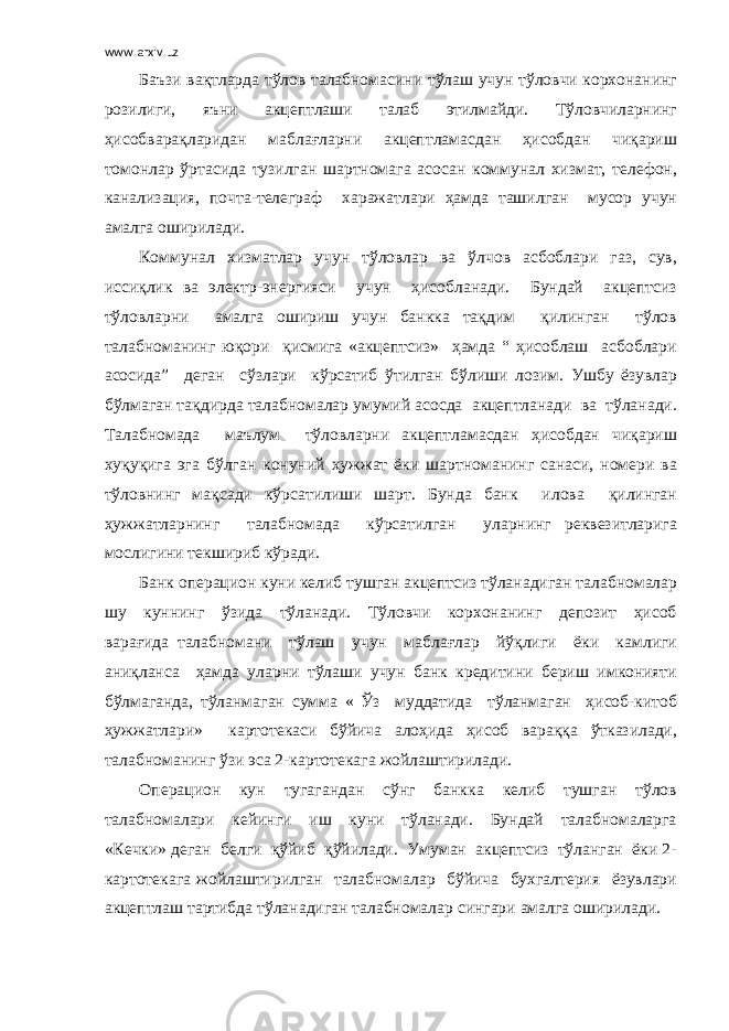 www.arxiv.uz Баъзи вақтларда тўлов талабномасини тўлаш учун тўловчи корхонанинг розилиги, яъни акцептлаши талаб этилмайди. Тўловчиларнинг ҳисобварақларидан маблағларни акцептламасдан ҳисобдан чиқариш томонлар ўртасида тузилган шартномага асосан коммунал хизмат, телефон, канализация, почта-телеграф харажатлари ҳамда ташилган мусор учун амалга оширилади. Коммунал хизматлар учун тўловлар ва ўлчов асбоблари газ, сув, иссиқлик ва электр-энергияси учун ҳисобланади. Бундай акцептсиз тўловларни амалга ошириш учун банкка тақдим қилинган тўлов талабноманинг юқори қисмига «акцептсиз» ҳамда “ ҳисоблаш асбоблари асосида” деган сўзлари кўрсатиб ўтилган бўлиши лозим. Ушбу ёзувлар бўлмаган тақдирда талабномалар умумий асосда акцептланади ва тўланади. Талабномада маълум тўловларни акцептламасдан ҳисобдан чиқариш хуқуқига эга бўлган конуний ҳужжат ёки шартноманинг санаси, номери ва тўловнинг мақсади кўрсатилиши шарт. Бунда банк илова қилинган ҳужжатларнинг талабномада кўрсатилган уларнинг реквезитларига мослигини текшириб кўради. Банк операцион куни келиб тушган акцептсиз тўланадиган талабномалар шу куннинг ўзида тўланади. Тўловчи корхонанинг депозит ҳисоб варағида талабномани тўлаш учун маблағлар йўқлиги ёки камлиги аниқланса ҳамда уларни тўлаши учун банк кредитини бериш имконияти бўлмаганда, тўланмаган сумма « Ўз муддатида тўланмаган ҳисоб-китоб ҳужжатлари» картотекаси бўйича алоҳида ҳисоб вараққа ўтказилади, талабноманинг ўзи эса 2-картотекага жойлаштирилади. Операцион кун тугагандан сўнг банкка келиб тушган тўлов талабномалари кейинги иш куни тўланади. Бундай талабномаларга «Кечки» деган белги қўйиб қўйилади. Умуман акцептсиз тўланган ёки 2- картотекага жойлаштирилган талабномалар бўйича бухгалтерия ёзувлари акцептлаш тартибда тўланадиган талабномалар сингари амалга оширилади. 