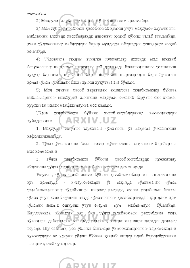 www.arxiv.uz 2) Маҳсулот олувчига товарни жўнатиш кечиктирилмайди. 3) Мол жўнатувчи билан ҳисоб-китоб қилиш учун маҳсулот олувчининг маблағини алохида ҳисобварақда депонент қилиб кўйиш талаб этилмайди, яъни тўловчининг маблағлари бирор муддатга оборотдан ташқарига чиқиб кетмайди. 4) Тўловчига тақдим этилган ҳужжатлар асосида мол етказиб берувчининг шартнома шартлари қай даражада бажарилишини текшириш ҳуқуқи берилади, шу билан бирга шартнома шартларидан бири бузилган ҳолда тўлов тўлашдан бош тортиш ҳуқуқига эга бўлади. 5) Мол олувчи ҳисоб варағидан акцептсиз талабномалар бўйича маблағларнинг мажбурий олиниши маҳсулот етказиб берувчи ёки хизмат кўрсатган томон манфаатларига мос келади. Тўлов талабномаси бўйича ҳисоб-китобларнинг камчиликлари куйидагилар: 1. Маҳсулот сотувчи корхонага тўловнинг ўз вақтида ўтказилиши кафолатланмайди. 2. Тўлов ўтказилиши билан товар жўнатилиши вақтининг бир-бирига мос келмаслиги. 3. Тўлов талабномаси бўйича ҳисоб-китобларда ҳужжатлар айланиши тўлов топшириғига нисбатан узоқроқ давом этади. Умуман, тўлов талабномаси бўйича ҳисоб-китобларнинг ишлатилиши кўп ҳолларда - 2-картотекадан ўз вақтида тўланмаган тўлов талабномаларнинг кўпайишига шароит яратади, чунки талабнома банкка тўлов учун келиб тушган вақда тўловчининг ҳисобварағидан ҳар доим ҳам тўловни амалга ошириш учун етарли пул маблағлари бўлмайди. Картотекага қўйилган ҳар бир тўлов талабномаси республика ҳалқ хўжалиги дебеторлик ва кредиторлик қарзларининг ошганлигидан далолат беради. Шу сабабли, республика банклари ўз мижозларининг картотекадаги ҳужжатлари ва уларни тўлаш бўйича қандай ишлар олиб борилаётганини назорат қилиб турадилар. 