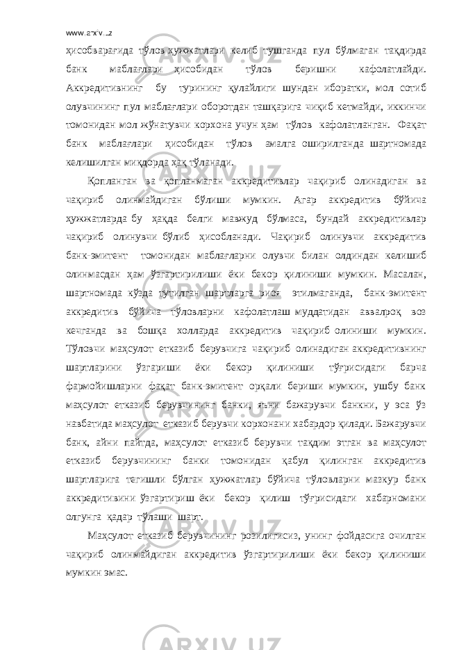 www.arxiv.uz ҳисобварағида тўлов ҳужжатлари келиб тушганда пул бўлмаган тақдирда банк маблағлари ҳисобидан тўлов беришни кафолатлайди. Аккредитивнинг бу турининг қулайлиги шундан иборатки, мол сотиб олувчининг пул маблағлари оборотдан ташқарига чиқиб кетмайди, иккинчи томонидан мол жўнатувчи корхона учун ҳам тўлов кафолатланган. Фақат банк маблағлари ҳисобидан тўлов амалга оширилганда шартномада келишилган миқдорда ҳақ тўланади. Қопланган ва қопланмаган аккредитивлар чақириб олинадиган ва чақириб олинмайдиган бўлиши мумкин. Агар аккредитив бўйича ҳужжатларда бу ҳақда белги мавжуд бўлмаса, бундай аккредитивлар чақириб олинувчи бўлиб ҳисобланади. Чақириб олинувчи аккредитив банк-эмитент томонидан маблағларни олувчи билан олдиндан келишиб олинмасдан ҳам ўзгартирилиши ёки бекор қилиниши мумкин. Масалан, шартномада кўзда тутилган шартларга риоя этилмаганда, банк-эмитент аккредитив бўйича тўловларни кафолатлаш муддатидан аввалроқ воз кечганда ва бошқа холларда аккредитив чақириб олиниши мумкин. Тўловчи маҳсулот етказиб берувчига чақириб олинадиган аккредитивнинг шартларини ўзгариши ёки бекор қилиниши тўғрисидаги барча фармойишларни фақат банк-эмитент орқали бериши мумкин, ушбу банк маҳсулот етказиб берувчининг банки, яъни бажарувчи банкни, у эса ўз навбатида маҳсулот етказиб берувчи корхонани хабардор қилади. Бажарувчи банк, айни пайтда, маҳсулот етказиб берувчи тақдим этган ва маҳсулот етказиб берувчининг банки томонидан қабул қилинган аккредитив шартларига тегишли бўлган ҳужжатлар бўйича тўловларни мазкур банк аккредитивини ўзгартириш ёки бекор қилиш тўғрисидаги хабарномани олгунга қадар тўлаши шарт. Маҳсулот етказиб берувчининг розилигисиз, унинг фойдасига очилган чақириб олинмайдиган аккредитив ўзгартирилиши ёки бекор қилиниши мумкин эмас. 