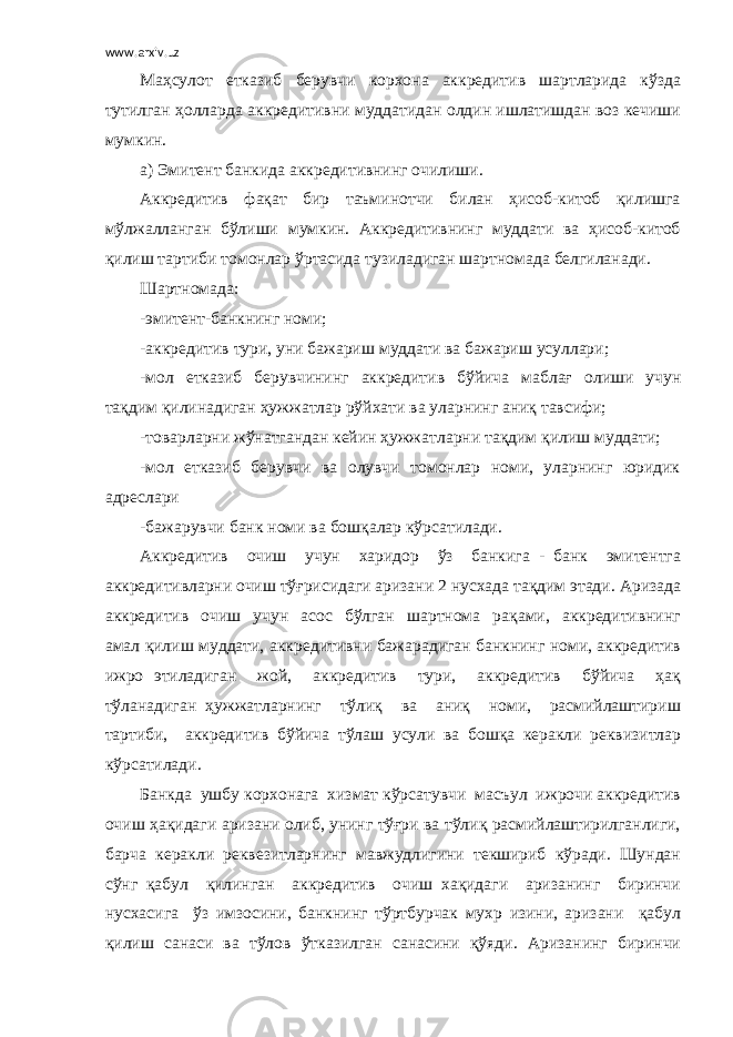 www.arxiv.uz Маҳсулот етказиб берувчи корхона аккредитив шартларида кўзда тутилган ҳолларда аккредитивни муддатидан олдин ишлатишдан воз кечиши мумкин. а) Эмитент банкида аккредитивнинг очилиши. Аккредитив фақат бир таъминотчи билан ҳисоб-китоб қилишга мўлжалланган бўлиши мумкин. Аккредитивнинг муддати ва ҳисоб-китоб қилиш тартиби томонлар ўртасида тузиладиган шартномада белгиланади. Шартномада: -эмитент-банкнинг номи; -аккредитив тури, уни бажариш муддати ва бажариш усуллари; -мол етказиб берувчининг аккредитив бўйича маблағ олиши учун тақдим қилинадиган ҳужжатлар рўйхати ва уларнинг аниқ тавсифи; -товарларни жўнатгандан кейин ҳужжатларни тақдим қилиш муддати; -мол етказиб берувчи ва олувчи томонлар номи, уларнинг юридик адреслари -бажарувчи банк номи ва бошқалар кўрсатилади. Аккредитив очиш учун харидор ўз банкига - банк эмитентга аккредитивларни очиш тўғрисидаги аризани 2 нусхада тақдим этади. Аризада аккредитив очиш учун асос бўлган шартнома рақами, аккредитивнинг амал қилиш муддати, аккредитивни бажарадиган банкнинг номи, аккредитив ижро этиладиган жой, аккредитив тури, аккредитив бўйича ҳақ тўланадиган ҳужжатларнинг тўлиқ ва аниқ номи, расмийлаштириш тартиби, аккредитив бўйича тўлаш усули ва бошқа керакли реквизитлар кўрсатилади. Банкда ушбу корхонага хизмат кўрсатувчи масъул ижрочи аккредитив очиш ҳақидаги аризани олиб, унинг тўғри ва тўлиқ расмийлаштирилганлиги, барча керакли реквезитларнинг мавжудлигини текшириб кўради. Шундан сўнг қабул қилинган аккредитив очиш хақидаги аризанинг биринчи нусхасига ўз имзосини, банкнинг тўртбурчак мухр изини, аризани қабул қилиш санаси ва тўлов ўтказилган санасини қўяди. Аризанинг биринчи 