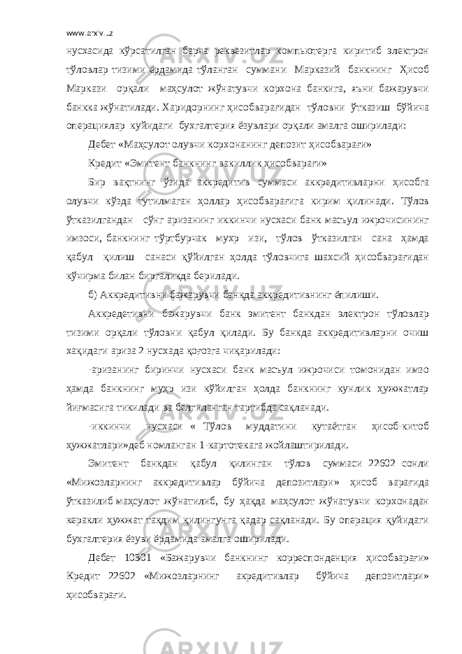 www.arxiv.uz нусхасида кўрсатилган барча реквезитлар компьютерга киритиб электрон тўловлар тизими ёрдамида тўланган суммани Марказий банкнинг Ҳисоб Маркази орқали маҳсулот жўнатувчи корхона банкига, яъни бажарувчи банкка жўнатилади. Харидорнинг ҳисобварағидан тўловни ўтказиш бўйича операциялар куйидаги бухгалтерия ёзувлари орқали амалга оширилади: Дебет «Маҳсулот олувчи корхонанинг депозит ҳисобварағи» Кредит «Эмитент банкнинг вакиллик ҳисобварағи» Бир вақтнинг ўзида аккредитив суммаси аккредитивларни ҳисобга олувчи кўзда тутилмаган ҳоллар ҳисобварағига кирим қилинади. Тўлов ўтказилгандан сўнг аризанинг иккинчи нусхаси банк масъул ижрочисининг имзоси, банкнинг тўртбурчак мухр изи, тўлов ўтказилган сана ҳамда қабул қилиш санаси қўйилган ҳолда тўловчига шахсий ҳисобварағидан кўчирма билан биргаликда берилади. б) Аккредитивни бажарувчи банкда аккредитивнинг ёпилиши. Аккредетивни бажарувчи банк эмитент банкдан электрон тўловлар тизими орқали тўловни қабул қилади. Бу банкда аккредитивларни очиш хақидаги ариза 2 нусхада қоғозга чиқарилади: -аризанинг биринчи нусхаси банк масъул ижрочиси томонидан имзо ҳамда банкнинг муҳр изи кўйилган ҳолда банкнинг кунлик ҳужжатлар йиғмасига тикилади ва белгиланган тартибда сақланади. -иккинчи нусхаси « Тўлов муддатини кутаётган ҳисоб-китоб ҳужжатлари»деб номланган 1-картотекага жойлаштирилади. Эмитент банкдан қабул қилинган тўлов суммаси 22602 сонли «Мижозларнинг аккредитивлар бўйича депозитлари» ҳисоб варағида ўтказилиб маҳсулот жўнатилиб, бу ҳақда маҳсулот жўнатувчи корхонадан керакли ҳужжат тақдим қилингунга қадар сақланади. Бу операция қуйидаги бухгалтерия ёзуви ёрдамида амалга оширилади. Дебет 10301 «Бажарувчи банкнинг корреспонденция ҳисобварағи» Кредит 22602 «Мижозларнинг акредитивлар бўйича депозитлари» ҳисобварағи. 