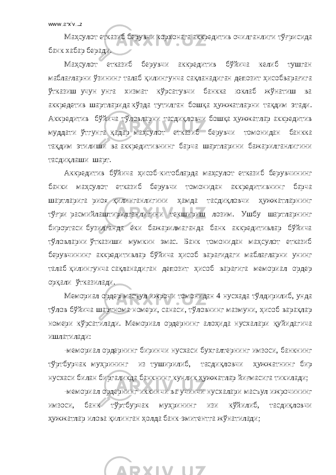 www.arxiv.uz Маҳсулот етказиб берувчи корхонага аккредитив очилганлиги тўғрисида банк хабар беради. Маҳсулот етказиб берувчи аккредитив бўйича келиб тушган маблағларни ўзининг талаб қилингунча сақланадиган депозит ҳисобварағига ўтказиш учун унга хизмат кўрсатувчи банкка юклаб жўнатиш ва аккредетив шартларида кўзда тутилган бошқа ҳужжатларни тақдим этади. Аккредитив бўйича тўловларни тасдиқловчи бошқа ҳужжатлар аккредитив муддати ўтгунга қадар маҳсулот етказиб берувчи томонидан банкка тақдим этилиши ва аккредитивнинг барча шартларини бажарилганлигини тасдиқлаши шарт. Аккредитив бўйича ҳисоб-китобларда маҳсулот етказиб берувчининг банки маҳсулот етказиб берувчи томонидан аккредитивнинг барча шартларига риоя қилинганлигини ҳамда тасдиқловчи ҳужжатларнинг тўғри расмийлаштирилганлигини текшириш лозим. Ушбу шартларнинг бирортаси бузилганда ёки бажарилмаганда банк аккредитивлар бўйича тўловларни ўтказиши мумкин эмас. Банк томонидан маҳсулот етказиб берувчининг аккредитивлар бўйича ҳисоб варағидаги маблағларни унинг талаб қилингунча сақланадиган депозит ҳисоб варағига мемориал ордер орқали ўтказилади. Мемориал ордер масъул ижрочи томонидан 4 нусхада тўлдирилиб, унда тўлов бўйича шартнома номери, санаси, тўловнинг мазмуни, ҳисоб варақлар номери кўрсатилади. Мемориал ордернинг алоҳида нусхалари қуйидагича ишлатилади: -мемориал ордернинг биринчи нусхаси бухгалтернинг имзоси, банкнинг тўртбурчак муҳрининг из туширилиб, тасдиқловчи ҳужжатнинг бир нусхаси билан биргаликда банкнинг кунлик ҳужжатлар йиғмасига тикилади; -мемориал ордернинг иккинчи ва учинчи нусхалари масъул ижрочининг имзоси, банк тўртбурчак муҳрининг изи кўйилиб, тасдиқловчи ҳужжатлар илова қилинган ҳолда банк-эмитентга жўнатилади; 