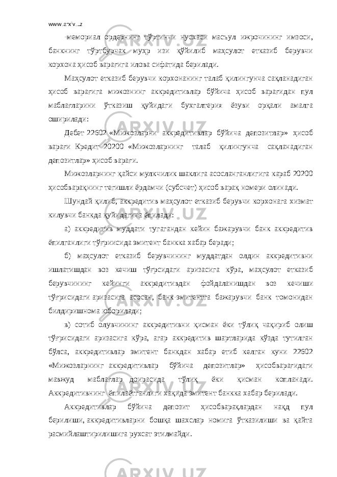 www.arxiv.uz -мемориал ордернинг тўртинчи нусхаси масъул ижрочининг имзоси, банкнинг тўртбурчак муҳр изи қўйилиб маҳсулот етказиб берувчи корхона ҳисоб варағига илова сифатида берилади. Маҳсулот етказиб берувчи корхонанинг талаб қилингунча сақланадиган ҳисоб варағига мижознинг аккредитивлар бўйича ҳисоб варағидан пул маблағларини ўтказиш қуйидаги бухгалтерия ёзуви орқали амалга оширилади: Дебет 22602 «Мижозларни аккредитивлар бўйича депозитлар» ҳисоб варағи Кредит 20200 «Мижозларнинг талаб қилингунча сақланадиган депозитлар» ҳисоб варағи. Мижозларнинг қайси мулкчилик шаклига асосланганлигига караб 20200 ҳисобварақнинг тегишли ёрдамчи (субсчет) ҳисоб варақ номери олинади. Шундай қилиб, аккредитив маҳсулот етказиб берувчи корхонага хизмат килувчи банкда қуйидагича ёпилади: а) аккредитив муддати тугагандан кейин бажарувчи банк аккредитив ёпилганлиги тўғриисида эмитент банкка хабар беради; б) маҳсулот етказиб берувчининг муддатдан олдин аккредитивни ишлатишдан воз кечиш тўғрсидаги аризасига кўра, маҳсулот етказиб берувчининг кейинги аккредитивдан фойдаланишдан воз кечиши тўғрисидаги аризасига асосан, банк-эмитентга бажарувчи банк томонидан билдиришнома юборилади; в) сотиб олувчининг аккредитивни қисман ёки тўлиқ чақириб олиш тўғрисидаги аризасига кўра, агар аккредитив шартларида кўзда тутилган бўлса, аккредитивлар эмитент банкдан хабар етиб келган куни 22602 «Мижозларнинг аккредитивлар бўйича депозитлар» ҳисобварағидаги мавжуд маблағлар доирасида тўлиқ ёки қисман копланади. Аккредитивнинг ёпилаётганлиги хақида эмитент банкка хабар берилади. Аккредитивлар бўйича депозит ҳисобварақлардан нақд пул берилиши, аккредитивларни бошқа шахслар номига ўтказилиши ва қайта расмийлаштирилишига рухсат этилмайди. 