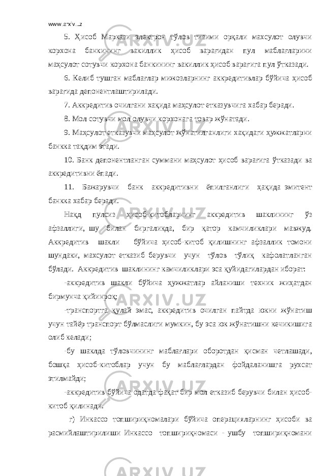 www.arxiv.uz 5. Ҳисоб Маркази электрон тўлов тизими орқали махсулот олувчи корхона банкининг вакиллик ҳисоб варағидан пул маблағларини маҳсулот сотувчи корхона банкининг вакиллик ҳисоб варағига пул ўтказади. 6. Келиб тушган маблағлар мижозларнинг аккредитивлар бўйича ҳисоб варағида депонентлаштирилади. 7. Аккредитив очилгани хақида маҳсулот етказувчига хабар беради. 8. Мол сотувчи мол олувчи корхонага товар жўнатади. 9. Маҳсулот етказувчи маҳсулот жўнатилганлиги хақидаги ҳужжатларни банкка тақдим этади. 10. Банк депонентланган суммани маҳсулот ҳисоб варағига ўтказади ва аккредитивни ёпади. 11. Бажарувчи банк аккредитивни ёпилганлиги ҳақида эмитент банкка хабар беради. Нақд пулсиз ҳисоб-китобларнинг аккредитив шаклининг ўз афзаллиги, шу билан биргаликда, бир қатор камчиликлари мавжуд. Аккредитив шакли бўйича ҳисоб-китоб қилишнинг афзаллик томони шундаки, махсулот етказиб берувчи учун тўлов тўлиқ кафолатланган бўлади. Аккредитив шаклининг камчиликлари эса қуйидагилардан иборат: -аккредитив шакли бўйича ҳужжатлар айланиши техник жиҳатдан бирмунча қийинроқ; -транспортга қулай эмас, аккредитив очилган пайтда юкни жўнатиш учун тайёр транспорт бўлмаслиги мумкин, бу эса юк жўнатишни кечикишига олиб келади; -бу шаклда тўловчининг маблағлари оборотдан қисман четлашади, бошқа ҳисоб-китоблар учун бу маблағлардан фойдаланишга рухсат этилмайди; -аккредитив бўйича одатда фақат бир мол етказиб берувчи билан ҳисоб- китоб қилинади. г) Инкассо топшириқномалари бўйича операцияларнинг ҳисоби ва расмийлаштирилиши Инкассо топшириқномаси - ушбу топшириқномани 