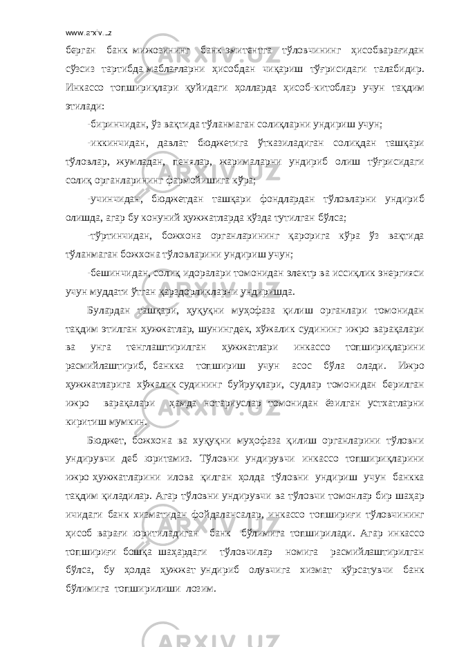 www.arxiv.uz берган банк мижозининг банк-эмитентга тўловчининг ҳисобварағидан сўзсиз тартибда маблағларни ҳисобдан чиқариш тўғрисидаги талабидир. Инкассо топшириқлари қуйидаги ҳолларда ҳисоб-китоблар учун тақдим этилади: -биринчидан, ўз вақтида тўланмаган солиқларни ундириш учун; -иккинчидан, давлат бюджетига ўтказиладиган солиқдан ташқари тўловлар, жумладан, пенялар, жарималарни ундириб олиш тўғрисидаги солиқ органларининг фармойишига кўра; -учинчидан, бюджетдан ташқари фондлардан тўловларни ундириб олишда, агар бу конуний ҳужжатларда кўзда тутилган бўлса; -тўртинчидан, божхона органларининг қарорига кўра ўз вақтида тўланмаган божхона тўловларини ундириш учун; -бешинчидан, солиқ идоралари томонидан электр ва иссиқлик энергияси учун муддати ўтган қарздорликларни ундиришда. Булардан ташқари, ҳуқуқни муҳофаза қилиш органлари томонидан тақдим этилган ҳужжатлар, шунингдек, хўжалик судининг ижро варақалари ва унга тенглаштирилган ҳужжатлари инкассо топшириқларини расмийлаштириб, банкка топшириш учун асос бўла олади. Ижро ҳужжатларига хўжалик судининг буйруқлари, судлар томонидан берилган ижро варақалари ҳамда нотариуслар томонидан ёзилган устхатларни киритиш мумкин. Бюджет, божхона ва хуқуқни муҳофаза қилиш органларини тўловни ундирувчи деб юритамиз. Тўловни ундирувчи инкассо топшириқларини ижро ҳужжатларини илова қилган ҳолда тўловни ундириш учун банкка тақдим қиладилар. Агар тўловни ундирувчи ва тўловчи томонлар бир шаҳар ичидаги банк хизматидан фойдалансалар, инкассо топшириғи тўловчининг ҳисоб варағи юритиладиган банк бўлимига топширилади. Агар инкассо топшириғи бошқа шаҳардаги тўловчилар номига расмийлаштирилган бўлса, бу ҳолда ҳужжат ундириб олувчига хизмат кўрсатувчи банк бўлимига топширилиши лозим. 