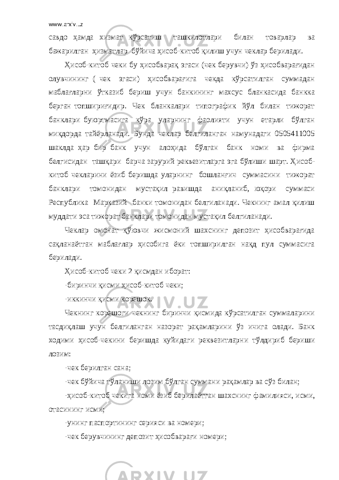 www.arxiv.uz савдо ҳамда хизмат кўрсатиш ташкилотлари билан товарлар ва бажарилган ҳизматлар бўйича ҳисоб-китоб қилиш учун чеклар берилади. Ҳисоб-китоб чеки бу ҳисобварақ эгаси (чек берувчи) ўз ҳисобварағидан олувчининг ( чек эгаси) ҳисобварағига чекда кўрсатилган суммадан маблағларни ўтказиб бериш учун банкининг махсус бланкасида банкка берган топшириғидир. Чек бланкалари типографик йўл билан тижорат банклари буюртмасига кўра уларнинг фаолияти учун етарли бўлган миқдорда тайёрланади. Бунда чеклар белгиланган намунадаги 0505411005 шаклда ҳар бир банк учун алоҳида бўлган банк номи ва фирма белгисидан ташқари барча зарурий реквезитларга эга бўлиши шарт. Ҳисоб- китоб чекларини ёзиб беришда уларнинг бошланғич суммасини тижорат банклари томонидан мустақил равишда аниқланиб, юқори суммаси Республика Марказий банки томонидан белгиланади. Чекнинг амал қилиш муддати эса тижорат банклари томонидан мустақил белгиланади. Чеклар омонат қўювчи жисмоний шахснинг депозит ҳисобварағида сақланаётган маблағлар ҳисобига ёки топширилган нақд пул суммасига берилади. Ҳисоб-китоб чеки 2 қисмдан иборат: -биринчи қисми ҳисоб-китоб чеки; -иккинчи қисми корешок. Чекнинг корешоги чекнинг биринчи қисмида кўрсатилган суммаларини тасдиқлаш учун белгиланган назорат рақамларини ўз ичига олади. Банк ходими ҳисоб-чекини беришда куйидаги реквезитларни тўлдириб бериши лозим: -чек берилган сана; -чек бўйича тўланиши лозим бўлган суммани рақамлар ва сўз билан; -ҳисоб-китоб чекига номи ёзиб берилаётган шахснинг фамилияси, исми, отасининг исми; -унинг паспортининг серияси ва номери; -чек берувчининг депозит ҳисобварағи номери; 