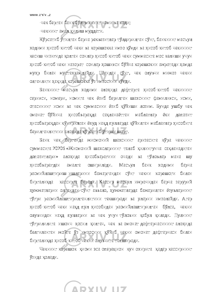 www.arxiv.uz -чек берган банк бўлимининг номи ва коди; -чекнинг амал қилиш муддати. Кўрсатиб ўтилган барча реквезитлар тўлдирилган сўнг, банкнинг масъул ходими ҳисоб-китоб чеки ва корешокка имзо қўяди ва ҳисоб-китоб чекининг кесиш чизиғида қолган сонлар ҳисоб-китоб чеки суммасига мос келиши учун ҳисоб-китоб чеки назорат сонлар ҳошияси бўйча корешокни ажратади ҳамда муҳр билан мустахкамлайди. Шундан сўнг, чек олувчи мижоз чекни олганлиги ҳақида корешокка ўз имзосини кўяди. Банкнинг масъул ходими алоҳида дафтарга ҳисоб-китоб чекининг серияси, номери, номига чек ёзиб берилган шахснинг фамилияси, исми, отасининг исми ва чек суммасини ёзиб қўйиши лозим. Бунда ушбу чек омонат бўйича ҳисобварақда сақланаётган маблағлар ёки депозит ҳисобварақдан кўчирилган ёхуд нақд пулларда қўйилган маблағлар ҳисобига берилганлигини алоҳида кўрсатиб ўтиши шарт. Банк чек берганда жисмоний шахснинг аризасига кўра чекнинг суммасига 20206 «Жисмоний шахсларнинг талаб қилингунча сақланадиган депозитлари» алоҳида ҳисобварағини очади ва тўловлар мана шу ҳисобварағдан амалга оширилади. Масъул банк ходими барча расмийлаштириш ишларини бажаргандан сўнг чекни корешоги билан биргаликда кассирга беради. Кассир масъул ижрочидан барча зарурий ҳужжатларни олгандан сўнг аввало, ҳужжатларда бажарилган ёзувларнинг тўғри расмийлаштирилганлигини текширади ва уларни имзолайди. Агар ҳисоб-китоб чеки нақд пул ҳисобидан расмийлаштирилган бўлса, чекни олувчидан нақд пулларни ва чек учун тўловни қабул қилади. Пулнинг тўғрилилига ишонч ҳосил қилгач, чек ва омонат дафтарчасининг алоҳида белгиланган жойга ўз имзосини қўйиб чекни омонат дафтарчаси билан биргаликда ҳисоб-китоб чекни олувчига топширади. Чекнинг корешок қисми эса операцион кун охирига қадар кассирнинг ўзида қолади. 