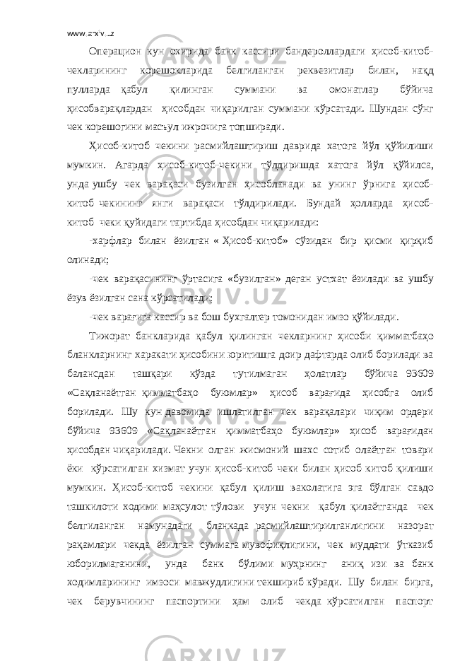 www.arxiv.uz Операцион кун охирида банк кассири бандероллардаги ҳисоб-китоб- чекларининг корешокларида белгиланган реквезитлар билан, нақд пулларда қабул қилинган суммани ва омонатлар бўйича ҳисобварақлардан ҳисобдан чиқарилган суммани кўрсатади. Шундан сўнг чек корешогини масъул ижрочига топширади. Ҳисоб-китоб чекини расмийлаштириш даврида хатога йўл қўйилиши мумкин. Агарда ҳисоб-китоб-чекини тўлдиришда хатога йўл қўйилса, унда ушбу чек варақаси бузилган ҳисобланади ва унинг ўрнига ҳисоб- китоб чекининг янги варақаси тўлдирилади. Бундай ҳолларда ҳисоб- китоб чеки қуйидаги тартибда ҳисобдан чиқарилади: -харфлар билан ёзилган « Ҳисоб-китоб» сўзидан бир қисми қирқиб олинади; -чек варақасининг ўртасига «бузилган» деган устхат ёзилади ва ушбу ёзув ёзилган сана кўрсатилади; -чек варағига кассир ва бош бухгалтер томонидан имзо қўйилади. Тижорат банкларида қабул қилинган чекларнинг ҳисоби қимматбаҳо бланкларнинг харакати ҳисобини юритишга доир дафтарда олиб борилади ва балансдан ташқари кўзда тутилмаган ҳолатлар бўйича 93609 «Сақланаётган қимматбаҳо буюмлар» ҳисоб варағида ҳисобга олиб борилади. Шу кун давомида ишлатилган чек варақалари чиқим ордери бўйича 93609 «Сақланаётган қимматбаҳо буюмлар» ҳисоб варағидан ҳисобдан чиқарилади. Чекни олган жисмоний шахс сотиб олаётган товари ёки кўрсатилган хизмат учун ҳисоб-китоб чеки билан ҳисоб китоб қилиши мумкин. Ҳисоб-китоб чекини қабул қилиш ваколатига эга бўлган савдо ташкилоти ходими маҳсулот тўлови учун чекни қабул қилаётганда чек белгиланган намунадаги бланкада расмийлаштирилганлигини назорат рақамлари чекда ёзилган суммага мувофиқлигини, чек муддати ўтказиб юборилмаганини, унда банк бўлими муҳрнинг аниқ изи ва банк ходимларининг имзоси мавжудлигини текшириб кўради. Шу билан бирга, чек берувчининг паспортини ҳам олиб чекда кўрсатилган паспорт 