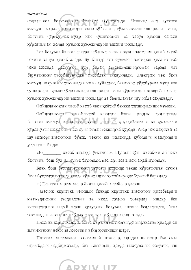 www.arxiv.uz орқали чек берувчининг банкига жўнатилади. Чекнинг асл нусхаси масъул ижрочи томонидан имзо қўйилган, тўлов амалга оширилган сана, банкнинг тўртбурчак муҳр изи туширилган ва қабул қилиш санаси кўрсатилган ҳолда кунлик ҳужжатлар йиғмасига тикилади. Чек берувчи банки электрон тўлов тизими орқали электрон ҳисоб-китоб чекини қабул қилиб олади. Бу банкда чек суммаси электрон ҳисоб-китоб чеки асосида дастурий йўл билан автоматлаштирилган тарзда чек берувчининг ҳисобварағидан ҳисобдан чиқарилади. Электрон чек банк масъул ижрочиси томонидан имзо қўйилган, банкнинг тўртбурчак муҳр изи туширилган ҳамда тўлов амалга оширилган сана кўрсатилган ҳолда банкнинг кунлик ҳужжатлар йиғмасига тикилади ва белгиланган тартибда сақланади. Фойдаланмаган ҳисоб-китоб чеки қайтиб банкка топширилиши мумкин. Фойдаланмаган ҳисоб-китоб чеклари банка тақдим қилинганда банкнинг масъул ижрочиси аввало чекнинг ҳақиқийлигини ва ҳужжатни кўрсатувчи шахснинг паспорти билан текшириб кўради. Агар чек хақиқий ва шу паспорт эгасиники бўлса, чекни юз томонида қуйидаги мазмундаги устхатни ёзади: «№________ ҳисоб вараққа ўтказинг». Шундан сўнг ҳисоб-китоб чеки банкнинг бош бухгалтерига берилади, паспорт эса эгасига қайтарилади. Банк бош бухгалтерининг рухсати асосида чекда кўрсатилган сумма банк бухгалтериясида чекда кўрсатилган ҳисобвараққа ўтказиб берилади. е) Пластик карточкалар билан ҳисоб-китоблар қилиш Пластик карточка тегишли банкда карточка эгасининг ҳисобварағи мавжудлигини тасдиқловчи ва нақд пулсиз товарлар, ишлар ёки хизматларини сотиб олиш ҳуқуқини берувчи, шахси белгиланган, банк томонидан чиқарилган тўлов воситасини ўзида ифода этади. Пластик карточкада, албатта бир хил маъноли идентификация қиладиган эмитентнинг номи ва логотипи қайд қилиниши шарт. Пластик карточкалар жисмоний шахслар, юридик шахслар ёки якка тартибдаги тадбиркорлар, бир томондан, ҳамда маҳсулотни сотувчи, иш 