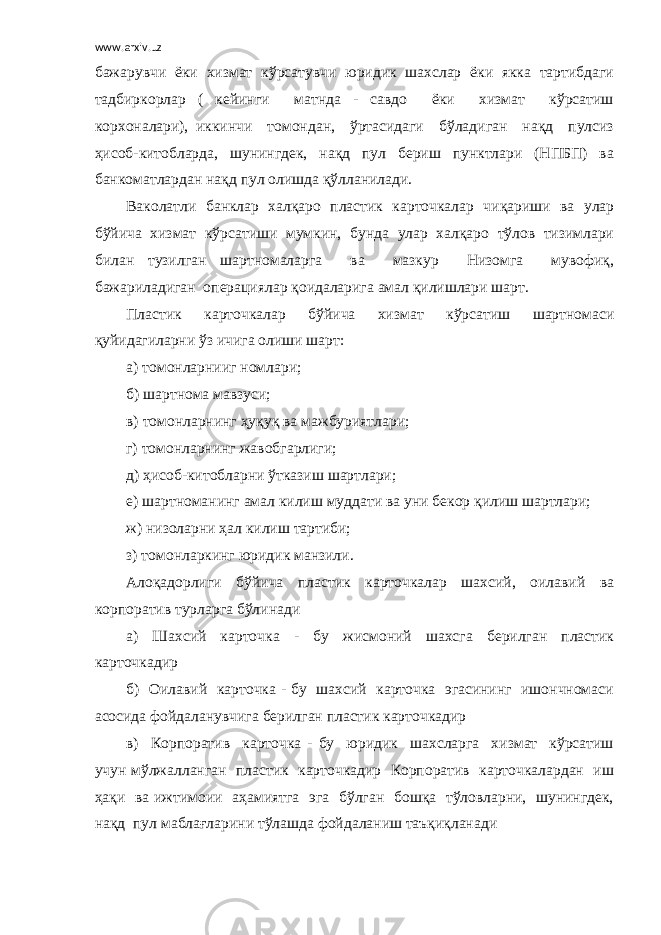 www.arxiv.uz бажарувчи ёки хизмат кўрсатувчи юридик шахслар ёки якка тартибдаги тадбиркорлар ( кейинги матнда - савдо ёки хизмат кўрсатиш корхоналари), иккинчи томондан, ўртасидаги бўладиган нақд пулсиз ҳисоб-китобларда, шунингдек, нақд пул бериш пунктлари (НПБП) ва банкоматлардан нақд пул олишда қўлланилади. Ваколатли банклар халқаро пластик карточкалар чиқариши ва улар бўйича хизмат кўрсатиши мумкин, бунда улар халқаро тўлов тизимлари билан тузилган шартномаларга ва мазкур Низомга мувофиқ, бажариладиган операциялар қоидаларига амал қилишлари шарт. Пластик карточкалар бўйича хизмат кўрсатиш шартномаси қуйидагиларни ўз ичига олиши шарт: а) томонларнииг номлари; б) шартнома мавзуси; в) томонларнинг ҳуқуқ ва мажбуриятлари; г) томонларнинг жавобгарлиги; д) ҳисоб-китобларни ўтказиш шартлари; е) шартноманинг амал килиш муддати ва уни бекор қилиш шартлари; ж) низоларни ҳал килиш тартиби; з) томонларкинг юридик манзили. Алоқадорлиги бўйича пластик карточкалар шахсий, оилавий ва корпоратив турларга бўлинади а) Шахсий карточка - бу жисмоний шахсга берилган пластик карточкадир б) Оилавий карточка - бу шахсий карточка эгасининг ишончномаси асосида фойдаланувчига берилган пластик карточкадир в) Корпоратив карточка - бу юридик шахсларга хизмат кўрсатиш учун мўлжалланган пластик карточкадир Корпоратив карточкалардан иш ҳақи ва ижтимоии аҳамиятга эга бўлган бошқа тўловларни, шунингдек, нақд пул маблағларини тўлашда фойдаланиш таъқиқланади 