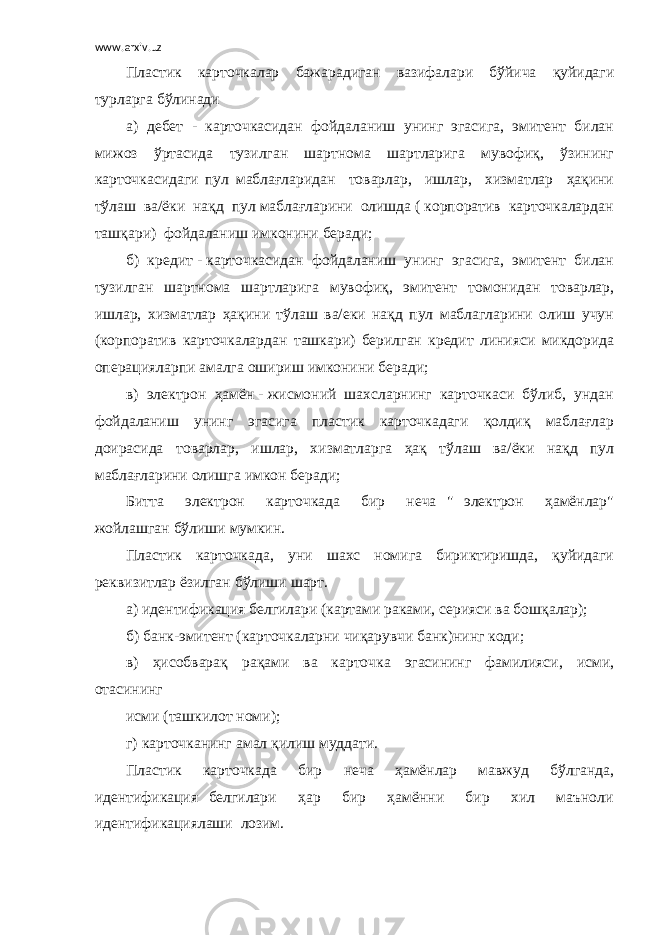 www.arxiv.uz Пластик карточкалар бажарадиган вазифалари бўйича қуйидаги турларга бўлинади а) дебет - карточкасидан фойдаланиш унинг эгасига, эмитент билан мижоз ўртасида тузилган шартнома шартларига мувофиқ, ўзининг карточкасидаги пул маблағларидан товарлар, ишлар, хизматлар ҳақини тўлаш ва/ёки нақд пул маблағларини олишда ( корпоратив карточкалардан ташқари) фойдаланиш имконини беради; б) кредит - карточкасидан фойдаланиш унинг эгасига, эмитент билан тузилган шартнома шартларига мувофиқ, эмитент томонидан товарлар, ишлар, хизматлар ҳақини тўлаш ва/еки нақд пул маблагларини олиш учун (корпоратив карточкалардан ташкари) берилган кредит линияси микдорида операцияларпи амалга ошириш имконини беради; в) электрон ҳамён - жисмоний шахсларнинг карточкаси бўлиб, ундан фойдаланиш унинг эгасига пластик карточкадаги қолдиқ маблағлар доирасида товарлар, ишлар, хизматларга ҳақ тўлаш ва/ёки нақд пул маблағларини олишга имкон беради; Битта электрон карточкада бир неча &#34; электрон ҳамёнлар&#34; жойлашган бўлиши мумкин. Пластик карточкада, уни шахс номига бириктиришда, қуйидаги реквизитлар ёзилган бўлиши шарт. а) идентификация белгилари (картами раками, серияси ва бошқалар); б) банк-эмитент (карточкаларни чиқарувчи банк)нинг коди; в) ҳисобварақ рақами ва карточка эгасининг фамилияси, исми, отасининг исми (ташкилот номи); г) карточканинг амал қилиш муддати. Пластик карточкада бир неча ҳамёнлар мавжуд бўлганда, идентификация белгилари ҳар бир ҳамённи бир хил маъноли идентификациялаши лозим. 