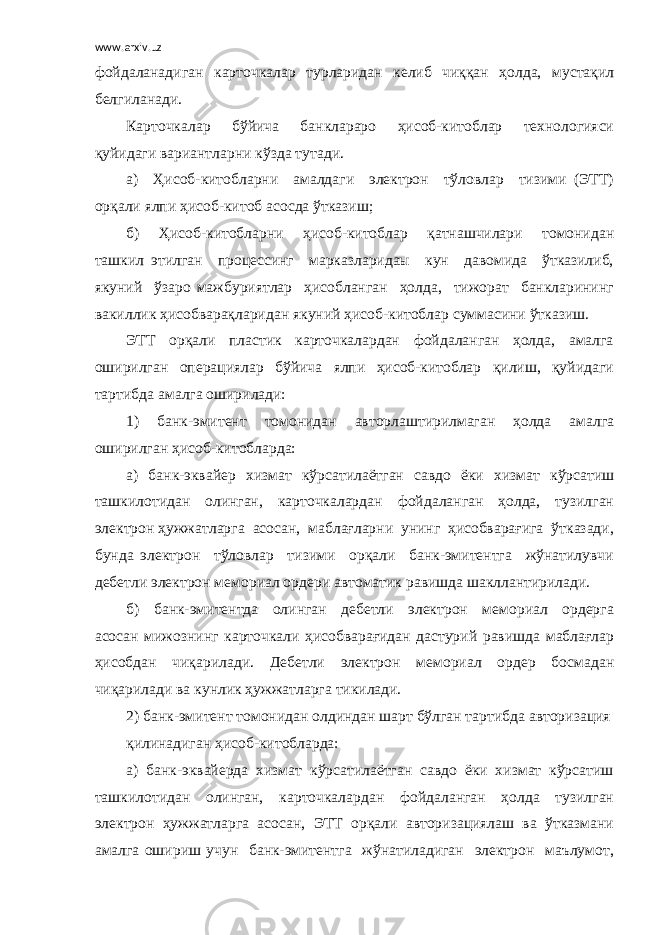 www.arxiv.uz фойдаланадиган карточкалар турларидан келиб чиққан ҳолда, мустақил белгиланади. Карточкалар бўйича банклараро ҳисоб-китоблар технологияси қуйидаги вариантларни кўзда тутади. а) Ҳисоб-китобларни амалдаги электрон тўловлар тизими (ЭТТ) орқали ялпи ҳисоб-китоб асосда ўтказиш; б) Ҳисоб-китобларни ҳисоб-китоблар қатнашчилари томонидан ташкил этилган процессинг марказларидаы кун давомида ўтказилиб, якуний ўзаро мажбуриятлар ҳисобланган ҳолда, тижорат банкларининг вакиллик ҳисобварақларидан якуний ҳисоб-китоблар суммасини ўтказиш. ЭТТ орқали пластик карточкалардан фойдаланган ҳолда, амалга оширилган операциялар бўйича ялпи ҳисоб-китоблар қилиш, қуйидаги тартибда амалга оширилади: 1) банк-эмитент томонидан авторлаштирилмаган ҳолда амалга оширилган ҳисоб-китобларда: а) банк-эквайер хизмат кўрсатилаётган савдо ёки хизмат кўрсатиш ташкилотидан олинган, карточкалардан фойдаланган ҳолда, тузилган электрон ҳужжатларга асосан, маблағларни унинг ҳисобварағига ўтказади, бунда электрон тўловлар тизими орқали банк-эмитентга жўнатилувчи дебетли электрон мемориал ордери автоматик равишда шакллантирилади. б) банк-эмитентда олинган дебетли электрон мемориал ордерга асосан мижознинг карточкали ҳисобварағидан дастурий равишда маблағлар ҳисобдан чиқарилади. Дебетли электрон мемориал ордер босмадан чиқарилади ва кунлик ҳужжатларга тикилади. 2) банк-эмитент томонидан олдиндан шарт бўлган тартибда авторизация қилинадиган ҳисоб-китобларда: а) банк-эквайерда хизмат кўрсатилаётган савдо ёки хизмат кўрсатиш ташкилотидан олинган, карточкалардан фойдаланган ҳолда тузилган электрон ҳужжатларга асосан, ЭТТ орқали авторизациялаш ва ўтказмани амалга ошириш учун банк-эмитентга жўнатиладиган электрон маълумот, 