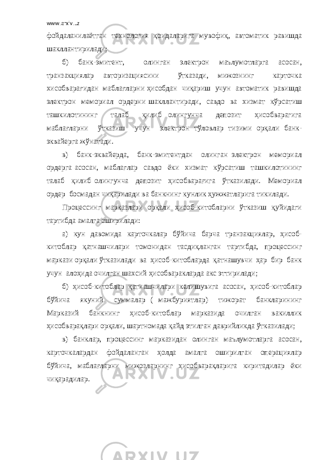 www.arxiv.uz фойдаланилаётган технология қоидаларига мувофиқ, автоматик равишда шакллантирилади; б) банк-эмитент, олинган электрон маълумотларга асосан, транзакциялар авторизациясини ўтказади, мижознинг карточка хисобварағидан маблағларни ҳисобдан чиқариш учун автоматик равишда электрон мемориал ордерни шакллантиради, савдо ва хизмат кўрсатиш ташкилотининг талаб қилиб олингунча депозит ҳисобварагига маблағларни ўтказиш учун электрон тўловлар тизими орқали банк- эквайерга жўнатади. в) банк-эквайерда, банк-эмитентдан олинган электрон мемориал ордерга асосан, маблағлар савдо ёки хизмат кўрсатиш ташкилотининг талаб қилиб олингунча депозит ҳисобварағига ўтказилади. Мемориал ордер босмадан чиқарилади ва банкнинг кунлик ҳужжатларига тикилади. Процессинг марказлари орқали ҳисоб-китобларни ўтказиш қуйидаги тартибда амалга оширилади: а) кун давомида карточкалар бўйича барча транзакциялар, ҳисоб- китоблар қатнашчилари томонидан тасдиқланган тартибда, процессинг маркази орқали ўтказилади ва ҳисоб-китобларда қатнашувчи ҳар бир банк учун алоҳида очилган шахсий ҳисобваракларда акс эттирилади; б) ҳисоб-китоблар қатнашчилари келишувига асосан, ҳисоб-китоблар бўйича якуний суммалар ( мажбуриятлар) тижорат банкларининг Марказий банкнинг ҳисоб-китоблар марказида очилган вакиллик ҳисобварақлари орқали, шартномада қайд этилган даврийликда ўтказилади; в) банклар, процессинг марказидан олинган маълумотларга асосан, карточкалардан фойдаланган ҳолда амалга оширилган операциялар бўйича, маблағларни мижозларнинг ҳисобварақларига киритадилар ёки чиқарадилар. 