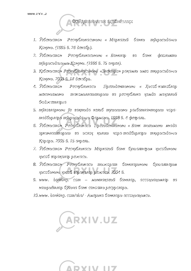 www.arxiv.uz Фойдаланилган адабиётлар : 1. Ўзбекистон Республикасининг « Марказий банки тўғрисида»ги Қонуни. (1995 й. 26 декабр). 2. Ўзбекистон Республикасининг « Банклар ва банк фаолияти тўғрисидаги»ги Қонуни. (1996 й. 25 апрел). 3. Қзбекистон Республикасининг «Электрон рақамли имзо тқғрисида»ги Қонуни. 2003 й. 11 декабрь. 4. Ўзбекистон Республикаси Президентининг « Ҳисоб-китоблар механизмини такомиллаштириш ва республика ҳамда маҳаллий бюджетларга 5. тўловларнинг ўз вақтида келиб тушишини рағбатлантириш чора- тадбирлари тўғрисида»ги Фармони. 1998 й. 4 февраль. 6. Ўзбекистон Республикаси Президентининг « Банк тизимини янада эркинлаштириш ва ислоҳ қилиш чора-тадбирлари тқғрисида»ги Қарори. 2005 й. 15 апрель. 7. Ўзбекистон Республикаси Марказий банк бухгалтерия ҳисобининг ҳисоб варақалар режаси. 8. Ўзбекистон Республикаси тижорат банкларининг бухгалтерия ҳисобининг ҳисоб варақалар режаси. 2004 й. 9. www. banking. com – минтақавий банклар, ассоциациялар ва нашриётлар бўйича банк саноати ресурслари. 10. www. banking. com/aba/ - Америка банклари ассоциацияси. 