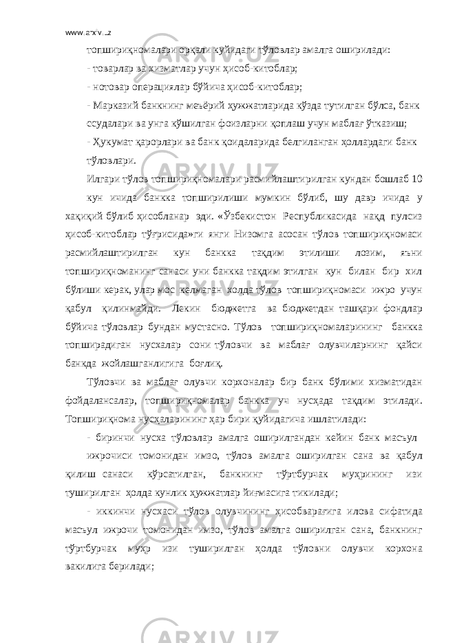 www.arxiv.uz топшириқномалари орқали куйидаги тўловлар амалга оширилади: - товарлар ва хизматлар учун ҳисоб-китоблар; - нотовар операциялар бўйича ҳисоб-китоблар; - Марказий банкнинг меъёрий ҳужжатларида кўзда тутилган бўлса, банк ссудалари ва унга кўшилган фоизларни қоплаш учун маблағ ўтказиш; - Ҳукумат қарорлари ва банк қоидаларида белгиланган ҳоллардаги банк тўловлари. Илгари тўлов топшириқномалари расмийлаштирилган кундан бошлаб 10 кун ичида банкка топширилиши мумкин бўлиб, шу давр ичида у хақиқий бўлиб ҳисобланар эди. «Ўзбекистон Республикасида нақд пулсиз ҳисоб-китоблар тўғрисида»ги янги Низомга асосан тўлов топшириқномаси расмийлаштирилган кун банкка тақдим этилиши лозим, яъни топшириқноманинг санаси уни банкка тақдим этилган кун билан бир хил бўлиши керак, улар мос келмаган холда тўлов топшириқномаси ижро учун қабул қилинмайди. Лекин бюджетга ва бюджетдан ташқари фондлар бўйича тўловлар бундан мустасно. Тўлов топшириқномаларининг банкка топширадиган нусхалар сони тўловчи ва маблағ олувчиларнинг қайси банкда жойлашганлигига боғлиқ. Тўловчи ва маблағ олувчи корхоналар бир банк бўлими хизматидан фойдалансалар, топшириқномалар банкка уч нусҳада тақдим этилади. Топшириқнома нусҳаларининг ҳар бири қуйидагича ишлатилади: - биринчи нусха тўловлар амалга оширилгандан кейин банк масъул ижрочиси томонидан имзо, тўлов амалга оширилган сана ва қабул қилиш санаси кўрсатилган, банкнинг тўртбурчак муҳрининг изи туширилган ҳолда кунлик ҳужжатлар йиғмасига тикилади; - иккинчи нусхаси тўлов олувчининг ҳисобварағига илова сифатида масъул ижрочи томонидан имзо, тўлов амалга оширилган сана, банкнинг тўртбурчак муҳр изи туширилган ҳолда тўловни олувчи корхона вакилига берилади; 