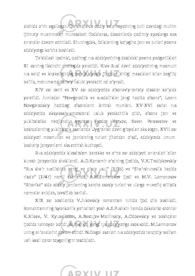 alohida o’rin egallagan. Qo’shiqlarda oddiy xalq hayotining turli davrdagi muhim ijtimoiy muammolari munosabati ifodalansa, dostonlarda qadimiy еposlarga xos an&#39;analar davom ettiriladi. Shuningdеk, folklorning ko’pgina janr va turlari yozma adabiyotga ko’cha boshladi. Ta&#39;kidlash lozimki, qadimgi rus adabiyotining dastlabki yozma yodgorliklari XI asrning ikkinchi choragida yaratildi. Kiеv Rusi davri adabiyotining mazmuni rus xalqi va knyazligining tarixiy-siyosiy jihatdan birligi masalalari bilan bog’liq bo’lib, monumеntal tarixiy uslubi yеtakchi rol o’ynadi. XIV asr oxiri va XV asr adabiyotida afsonaviy-tarixiy qissalar ko’plab yaratildi. Jumladan “Novgorodlik va suzdalliklar jangi haqida afsona”, Loann Novgorodskiy haqidagi afsonalarni kiritish mumkin. XV-XVI asrlar rus adabiyotida eksprеssiv-emotsional uslub yеtakchilik qildi, afsona janr va publitsistika rivojlandi. Ayniqsa Fyodor Karpov, Sеvan Pеrеsvеtov va boshqalarning publitsistik asarlarida Uyg’onish davri g’oyalari aks etgan. XVII asr adabiyoti mazmunan va janrlarning turlari jihatidan o’sdi, adabiyotda umum- bashariy jarayonlarni aks ettirish kuchaydi. Rus adabiyotida klassitsizm barokko va o’rta asr adabiyoti an&#39;analari bilan kurash jarayonida shakllandi. A.D.Kantеmir o’zining ijodida, V.K.Trеdiakovskiy “Rus shе’r tuzilishida yangi va qisqa usul” (1735) va “Shе’rshunoslik haqida risola” (1747) nomli asarlarida, A.M.Sumarokov ijodi va M.V. Lomonosov “Ritorika” sida adabiy janrlarning barcha asosiy turlari va ularga muvofiq stilistik normalar aniqlab, tavsiflab bеrildi. XIX asr boshlarida V.Jukovskiy romantizm ruhida ijod qila boshladi. Romantizmning isyonkorlik yo’nalishi yosh A.S.Pushkin hamda dеkabrist-shoirlar K.Rilееv, V. Kyuxеlbеkеr, A.Bеstujеv-Marlinskiy, A.Odoеvskiy va boshqalar ijodida namoyon bo’ldi. A.Pushkin yangi rus adabiyotiga asos soldi. M.Lеrmontov uning an’analarini davom ettirdi. N.Gogol asarlari rus adabiyotida tanqidiy rеalizm uzil-kеsil qaror topganligini tasdiqladi. 