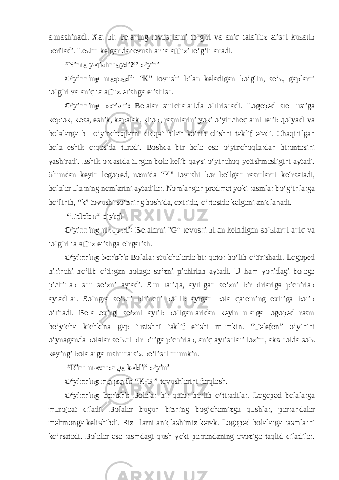 almashinadi. Xar bir bolaning tovushlarni to‘g‘ri va aniq talaffuz etishi kuzatib boriladi. Lozim kelganda tovushlar talaffuzi to‘g‘irlanadi. “Nima yetishmaydi?” o‘yini O‘yinning maqsadi: “K” tovushi bilan keladigan bo‘g‘in, so‘z, gaplarni to‘g‘ri va aniq talaffuz etishga erishish. O‘yinning borishi: Bolalar stulchalarida o‘tirishadi. Logoped stol ustiga koptok, kosa, eshik, kapalak, kitob, rasmlarini yoki o‘yinchoqlarni terib qo‘yadi va bolalarga bu o‘yinchoqlarni diqqat bilan ko‘rib olishni taklif etadi. Chaqirilgan bola eshik orqasida turadi. Boshqa bir bola esa o‘yinchoqlardan birontasini yashiradi. Eshik orqasida turgan bola kelib qaysi o‘yinchoq yetishmasligini aytadi. Shundan keyin logoped, nomida “K” tovushi bor bo‘lgan rasmlarni ko‘rsatadi, bolalar ularning nomlarini aytadilar. Nomlangan predmet yoki rasmlar bo‘g‘inlarga bo‘linib, “k” tovushi so‘zning boshida, oxirida, o‘rtasida kelgani aniqlanadi. “Telefon” o‘yini O‘yinning maqsadi: Bolalarni “G” tovushi bilan keladigan so‘zlarni aniq va to‘g‘ri talaffuz etishga o‘rgatish. O‘yinning borishi: Bolalar stulchalarda bir qator bo‘lib o‘tirishadi. Logoped birinchi bo‘lib o‘tirgan bolaga so‘zni pichirlab aytadi. U ham yonidagi bolaga pichirlab shu so‘zni aytadi. Shu tariqa, aytilgan so‘zni bir-birlariga pichirlab aytadilar. So‘ngra so‘zni birinchi bo‘lib aytgan bola qatorning oxiriga borib o‘tiradi. Bola oxirgi so‘zni aytib bo‘lganlaridan keyin ularga logoped rasm bo‘yicha kichkina gap tuzishni taklif etishi mumkin. “Telefon” o‘yinini o‘ynaganda bolalar so‘zni bir-biriga pichirlab, aniq aytishlari lozim, aks holda so‘z keyingi bolalarga tushunarsiz bo‘lishi mumkin. “Kim mexmonga keldi” o‘yini O‘yinning maqsadi: “K-G ” tovushlarini farqlash. O‘yinning borishi: Bolalar bir qator bo‘lib o‘tiradilar. Logoped bolalarga murojaat qiladi. Bolalar bugun bizning bog‘chamizga qushlar, parrandalar mehmonga kelishibdi. Biz ularni aniqlashimiz kerak. Logoped bolalarga rasmlarni ko‘rsatadi. Bolalar esa rasmdagi qush yoki parrandaning ovoziga taqlid qiladilar. 