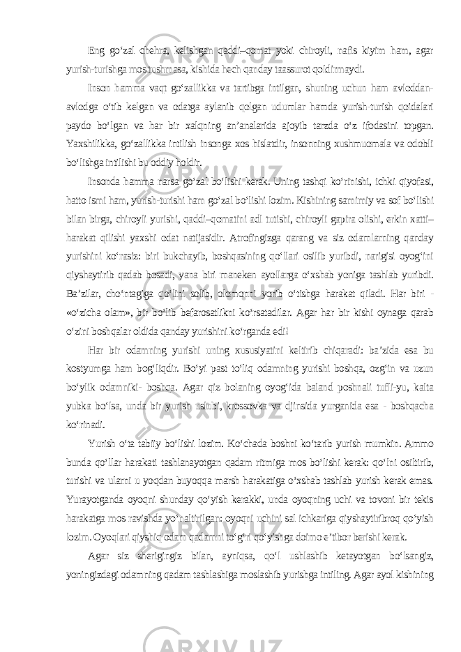 Eng go‘zal chehra, kelishgan qaddi–qomat yoki chiroyli, nafis kiyim ham, agar yurish-turishga mos tushmasa, kishida hech qanday taassurot qoldirmaydi. Inson hamma vaqt go‘zallikka va tartibga intilgan, shuning uchun ham avloddan- avlodga o‘tib kelgan va odatga aylanib qolgan udumlar hamda yurish-turish qoidalari paydo bo‘lgan va har bir xalqning an’analarida ajoyib tarzda o‘z ifodasini topgan. Yaxshilikka, go‘zallikka intilish insonga xos hislatdir, insonning xushmuomala va odobli bo‘lishga intilishi bu oddiy holdir. Insonda hamma narsa go‘zal bo‘lishi kerak. Uning tashqi ko‘rinishi, ichki qiyofasi, hatto ismi ham, yurish-turishi ham go‘zal bo‘lishi lozim. Kishining samimiy va sof bo‘lishi bilan birga, chiroyli yurishi, qaddi–qomatini adl tutishi, chiroyli gapira olishi, erkin xatti– harakat qilishi yaxshi odat natijasidir. Atrofingizga qarang va siz odamlarning qanday yurishini ko‘rasiz: biri bukchayib, boshqasining qo‘llari osilib yuribdi, narigisi oyog‘ini qiyshaytirib qadab bosadi, yana biri maneken ayollarga o‘xshab yoniga tashlab yuribdi. Ba’zilar, cho‘ntagiga qo‘lini solib, olomonni yorib o‘tishga harakat qiladi. Har biri - «o‘zicha olam», bir bo‘lib befarosatlikni ko‘rsatadilar. Agar har bir kishi oynaga qarab o‘zini boshqalar oldida qanday yurishini ko‘rganda edi! Har bir odamning yurishi uning xususiyatini keltirib chiqaradi: ba’zida esa bu kostyumga ham bog‘liqdir. Bo‘yi past to‘liq odamning yurishi boshqa, ozg‘in va uzun bo‘ylik odamniki- boshqa. Agar qiz bolaning oyog‘ida baland poshnali tufli-yu, kalta yubka bo‘lsa, unda bir yurish uslubi, krossovka va djinsida yurganida esa - boshqacha ko‘rinadi. Yurish o‘ta tabiiy bo‘lishi lozim. Ko‘chada boshni ko‘tarib yurish mumkin. Ammo bunda qo‘llar harakati tashlanayotgan qadam ritmiga mos bo‘lishi kerak: qo‘lni osiltirib, turishi va ularni u yoqdan buyoqqa marsh harakatiga o‘xshab tashlab yurish kerak emas. Yurayotganda oyoqni shunday qo‘yish kerakki, unda oyoqning uchi va tovoni bir tekis harakatga mos ravishda yo‘naltirilgan: oyoqni uchini sal ichkariga qiyshaytiribroq qo‘yish lozim. Oyoqlari qiyshiq odam qadamni to‘g‘ri qo‘yishga doimo e’tibor berishi kerak. Agar siz sherigingiz bilan, ayniqsa, qo‘l ushlashib ketayotgan bo‘lsangiz, yoningizdagi odamning qadam tashlashiga moslashib yurishga intiling. Agar ayol kishining 