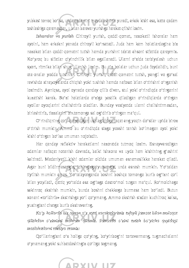 yubkasi torroq bo‘lsa, unda qadamini maydalashtirib yuradi, erkak kishi esa, katta qadam tashlashiga qaramasdan, u bilan baravar yurishga harakat qilishi lozim. Ishoralar va yurish Chiroyli yurish, qaddi-qomat, nazokatli ishoralar ham ayolni, ham erkakni yanada chiroyli ko‘rsatadi. Juda ham kam holatlardagina biz nazokat bilan qaddi-qomatni tutish hamda yurishni tabiat ehsoni sifatida qaraymiz. Ko‘proq bu sifatlar qiyinchilik bilan egallanadi. Ularni o‘zida tarbiyalash uchun sport, ritmika bilan shug‘ullanish lozim. Bu qiz bolalar uchun juda foydalidir, buni ota-onalar yodda tutsinlar. Chiroyli yurish, qaddi-qomatni tutish, yengil va go‘zal ravishda zinapoyalarda chiqish yoki tushish hamda nafosat bilan o‘tirishni o‘rganish lozimdir. Ayniqsa, ayol oynada qanday qilib divan, stul yoki o‘rindiqda o‘tirganini kuzatishi kerak. Ba’zi holatlarda o‘ziga pastlik qiladigan o‘rindiqlarda o‘tirgan ayollar oyoqlarini chalishtirib oladilar. Bunday vaziyatda ularni chalishtirmasdan, birlashtirib, tizzalarini bir tomonga sal og‘dirib o‘tirgan ma’qul. O‘rindiqning qo‘l qo‘yadigan ushlagichiga faqat eng yaqin do‘stlar uyida biroz o‘tirish mumkin. Ammo bu o‘rindiqda sizga yaxshi tanish bo‘lmagan ayol yoki kishi o‘tirgan bo‘lsa umuman nojoizdir. Har qanday reflektiv harakatlarni nazoratda tutmoq lozim. Esnayveradigan odamlar nafaqat notanish davrada, balki ishxona va uyda ham kishining g‘ashini keltiradi. Madaniyatli kishi odamlar oldida umuman esnamaslikka harakat qiladi. Agar buni bildirmasangiz, ichingizga yutsangiz, unda esnash mumkin. Yo‘taldan tiyilish mumkin emas. Yo‘talayotganda boshni boshqa tomonga burib og‘izni qo‘l bilan yopiladi, qattiq yo‘talda esa og‘izga dastro‘mol tutgan ma’qul. Ro‘molchaga sekinroq aksirish mumkin, bunda boshni chekkaga burmasa ham bo‘ladi. Butun xonani «to‘ldirib» aksirishga yo‘l qo‘ymang. Ammo aksirish sizdan kuchliroq kelsa, yuzingizni chetga burib aksiravering. Ko‘p hollarda biz aynan o‘z xatti xarakatlarimiz tufayli jamoat bilan muloqot qilishdan o‘zimizni mahrum qilamiz. Jamoada o‘zini tutish bo‘yicha quyidagi maslahatlarni tavsiya etamiz: Qo‘llaringizni o‘z holiga qo‘ying, bo‘yinbog‘ni tortavermang, tugmachalarni o‘ynamang yoki suhbatdoshingiz qo‘liga tegmang. 