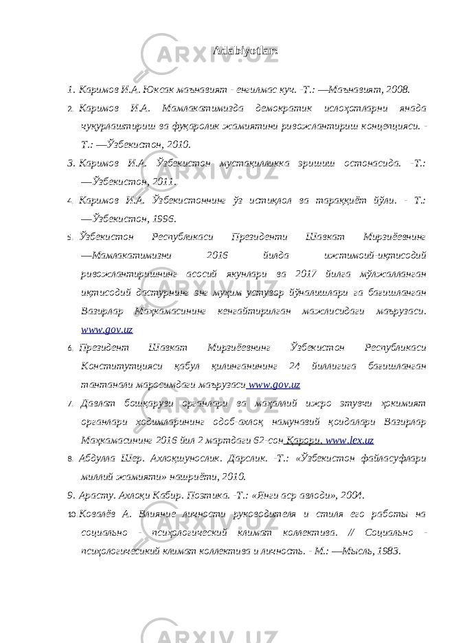 Adabiyotlar : 1. Каримов И.А. Юксак маънавият - енгилмас куч. -Т.: ―Маънавият, 2008. 2. Каримов И.А. Мамлакатимизда демократик ислоҳотларни янада чуқурлаштириш ва фуқаролик жамиятини ривожлантириш концепцияси. - Т.: ―Ўзбекистон, 2010. 3. Каримов И.А. Ўзбекистон мустақилликка эришиш остонасида. -Т.: ―Ўзбекистон, 2011. 4. Каримов И.А. Ўзбекистоннинг ўз истиқлол ва тараққиёт йўли. - Т.: ―Ўзбекистон, 1996. 5. Ўзбекистон Республикаси Президенти Шавкат Мирзиёевнинг ―Мамлакатимизни 2016 йилда ижтимoий-иқтисoдий ривожлантиришнинг асосий якунлари ва 2017 йилга мўлжaлланган иқтисoдий дастурнинг энг муҳим устувор йўналишлари га бағишланган Вазирлар Мaҳкaмaсининг кeнгайтирилган мaжлисидаги мaърузaси. www.gov.uz 6. Президент Шавкат Мирзиёевнинг Ўзбекистон Республикаси Кoнститутцияси қaбул қилинганининг 24 йиллигига бағишланган тaнтaнaли маросимдаги мaърузaси www . gov . uz 7. Давлат бошқаруви органлари ва маҳаллий ижро этувчи ҳокимият органлари ходимларининг одоб-ахлоқ намунавий қоидалари Вазирлар Маҳкамасининг 2016 йил 2 мартдаги 62-сон Қарори. www . lex . uz 8. Абдулла Шер. Ахлоқшунослик. Дарслик. -Т.: «Ўзбекистон файласуфлари миллий жамияти» нашриёти, 2010. 9. Арасту. Ахлоқи Кабир. Поэтика. -Т.: «Янги аср авлоди», 2004. 10. Ковалёв А. Влияние личности руководителя и стиля его работы на социально - псиҳологический климат коллектива. // Социально - псиҳологичесикий климат коллектива и личность. - М.: ―Мысль, 1983. 