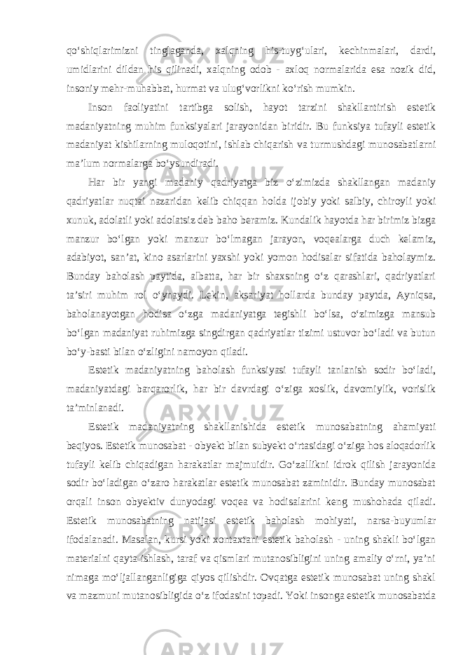 qo‘shiqlarimizni tinglaganda, xalqning his-tuyg‘ulari, kechinmalari, dardi, umidlarini dildan his qilinadi, xalqning odob - axloq normalarida esa nozik did, insoniy mehr-muhabbat, hurmat va ulug‘vorlikni ko‘rish mumkin. Inson faoliyatini tartibga solish, hayot tarzini shakllantirish estetik madaniyatning muhim funksiyalari jarayonidan biridir. Bu funksiya tufayli estetik madaniyat kishilarning muloqotini, ishlab chiqarish va turmushdagi munosabatlarni ma’lum normalarga bo‘ysundiradi. Har bir yangi madaniy qadriyatga biz o‘zimizda shakllangan madaniy qadriyatlar nuqtai nazaridan kelib chiqqan holda ijobiy yoki salbiy, chiroyli yoki xunuk, adolatli yoki adolatsiz deb baho beramiz. Kundalik hayotda har birimiz bizga manzur bo‘lgan yoki manzur bo‘lmagan jarayon, voqealarga duch kelamiz, adabiyot, san’at, kino asarlarini yaxshi yoki yomon hodisalar sifatida baholaymiz. Bunday baholash paytida, albatta, har bir shaxsning o‘z qarashlari, qadriyatlari ta’siri muhim rol o‘ynaydi. Lekin, aksariyat hollarda bunday paytda, Ayniqsa, baholanayotgan hodisa o‘zga madaniyatga tegishli bo‘lsa, o‘zimizga mansub bo‘lgan madaniyat ruhimizga singdirgan qadriyatlar tizimi ustuvor bo‘ladi va butun bo‘y-basti bilan o‘zligini namoyon qiladi. Estetik madaniyatning baholash funksiyasi tufayli tanlanish sodir bo‘ladi, madaniyatdagi barqarorlik, har bir davrdagi o‘ziga xoslik, davomiylik, vorislik ta’minlanadi. Estetik madaniyatning shakllanishida estetik munosabatning ahamiyati beqiyos. Estetik munosabat - obyekt bilan subyekt o‘rtasidagi o‘ziga hos aloqadorlik tufayli kelib chiqadigan harakatlar majmuidir. Go‘zallikni idrok qilish jarayonida sodir bo‘ladigan o‘zaro harakatlar estetik munosabat zaminidir. Bunday munosabat orqali inson obyektiv dunyodagi voqea va hodisalarini keng mushohada qiladi. Estetik munosabatning natijasi estetik baholash mohiyati, narsa-buyumlar ifodalanadi. Masalan, kursi yoki xontaxtani estetik baholash - uning shakli bo‘lgan materialni qayta ishlash, taraf va qismlari mutanosibligini uning amaliy o‘rni, ya’ni nimaga mo‘ljallanganligiga qiyos qilishdir. Ovqatga estetik munosabat uning shakl va mazmuni mutanosibligida o‘z ifodasini topadi. Yoki insonga estetik munosabatda 