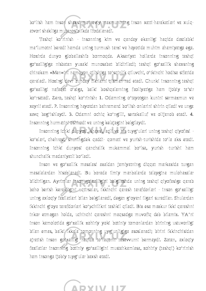 bo‘lish ham inson shaxsi ma’naviy mazmunining inson xatti-harakatlari va xulq- atvori shakliga mutanosiblikda ifodalanadi. Tashqi ko‘rinish - insonning kim va qanday ekanligi haqida dastlabki ma’lumotni beradi hamda uning turmush tarzi va hayotida muhim ahamiyatga ega. Hozirda dunyo globallashib bormoqda. Aksariyat hollarda insonning tashqi go‘zalligiga nisbatan yuzaki munosabat bildiriladi; tashqi go‘zallik shaxsning chinakam «Men»ini namoyon qilishiga to‘sqinlik qiluvchi, o‘tkinchi hodisa sifatida qaraladi. Hozirgi davr bunday fikrlarni qisman rad etadi. Chunki insonning tashqi go‘zalligi nafaqat o‘ziga, balki boshqalarning faoliyatiga ham ijobiy ta’sir ko‘rsatadi. Zero, tashqi ko‘rinish: 1. Odamning o‘tayotgan kunini sermazmun va xayrli etadi. 2. Insonning hayotdan bahramand bo‘lish onlarini shirin qiladi va unga zavq bag‘ishlaydi. 3. Odamni ochiq ko‘ngilli, sertakalluf va olijanob etadi. 4. Insonning hurmatini oshiradi va uning kelajagini belgilaydi. Insonning ichki dunyosi, shaxsi, aqli va his-tuyg‘ulari uning tashqi qiyofasi - ko‘zlari, chehrasi, shuningdek qaddi- qomati va yurish-turishida to‘la aks etadi. Insonning ichki dunyosi qanchalik mukammal bo‘lsa, yurish -turishi ham shunchalik madaniyatli bo‘ladi. Inson va go‘zallik masalasi azaldan jamiyatning diqqat markazida turgan masalalardan hisoblanadi. Bu borada ilmiy manbalarda talaygina mulohazalar bildirilgan. Ayrimlar inson go‘zalligini belgilashda uning tashqi qiyofasiga qarab baho berish kerakligini uqtirsalar, ikkinchi qarash tarafdorlari - inson go‘zalligi uning axloqiy fazilatlari bilan belgilanadi, degan g‘oyani ilgari suradilar. Shulardan ikkinchi g‘oya tarafdorlari ko‘pchilikni tashkil qiladi. Biz esa mazkur ikki qarashni inkor etmagan holda, uchinchi qarashni maqsadga muvofiq deb bilamiz. YA’ni inson kamolotida go‘zallik zohiriy yoki botiniy tomonlardan birining ustuvorligi bilan emas, balki ikkala tomonning uyg‘unligiga asoslanadi; birini ikkinchisidan ajratish inson go‘zalligi haqida to‘laqonli tasavvurni bermaydi. Zotan, axloqiy fazilatlar insonning botiniy go‘zalligini mustahkamlasa, zohiriy (tashqi) ko‘rinish ham insonga ijobiy tuyg‘ular baxsh etadi. 