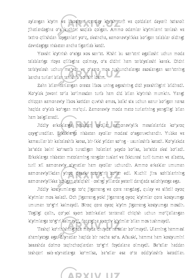 aylangan kiyim va liboslarni qanday kiyish urfi va qoidalari deyarli istisnoli jihatlardagina o‘z kuchini saqlab qolgan. Ammo odamlar kiyimlarni tanlash va ixtiro qilishdan toyganlari yo‘q, aksincha, zamonaviylikka bo‘lgan talablar oldingi davrdagiga nisbatan ancha ilgarilab ketdi. Yaxshi kiyinish o‘ziga xos san’at. Kishi bu san’atni egallashi uchun moda talablariga rioya qilibgina qolmay, o‘z didini ham tarbiyalashi kerak. Didni tarbiyalash uchun me’yor va o‘zaro mos tushunchalarga asoslangan san’atning barcha turlari bilan tanishib borishi lozim. Zehn bilan tanlangan orasta libos uning egasining didi yaxshiligini bildiradi. Ko‘ylak javoni to‘la bo‘lmasdan turib ham did bilan kiyinish mumkin. Yangi chiqqan zamonaviy libos ketidan quvish emas, balki siz uchun zarur bo‘lgan narsa haqida o‘ylab ko‘rgan ma’qul. Zamonaviy moda mato turlarining yangiligi bilan ham belgilanadi. Jiddiy erkaklarga nisbatan ayollar zamonaviylik masalalarida ko‘proq qayg‘uradilar. Erkaklarga nisbatan ayollar modasi o‘zgaruvchandir. Yubka va kamzullar bir kaltalashib ketsa, bir-ikki yildan so‘ng - uzunlashib ketadi. Ko‘ylakda ba’zida belni ko‘rsatib turadigan holatlari paydo bo‘lsa, ba’zida aksi bo‘ladi. Erkaklarga nisbatan matolarning rangdor tuslari va fakturasi turli-tuman va albatta, turli xil zamonaviy ziynatlar ham ayollar uchundir. Ammo erkaklar umuman zamonaviylikdan yiroq desak noto‘g‘ri bo‘lar edi. Kuchli jins sohiblarining zamonaviylikka bo‘lgan qiziqishi - oxirgi yillarda yetarli darajada salohiyatga ega. Jiddiy kostyumlarga to‘q jigarrang va qora rangdagi, qulay va sifatli oyoq kiyimlar mos keladi. Och jigarrang yoki jigarrang oyoq kiyimlar qora kostyumga umuman to‘g‘ri kelmaydi. Biroq qora oyoq kiyim jigarrang kostyumga mosdir. Tagligi qalin, qo‘pol sport botinkalari tantanali chiqish uchun mo‘ljallangan kiyimlarga to‘g‘ri kelmaydi, faqatgina sportiv kiyimlar bilan mos tushmaydi. Tashqi ko‘rinishingizda mayda-chuyda narsalar bo‘lmaydi. Ularning hammasi ahamiyatga ega. Ziynatlar haqida bir necha so‘z. Afsuski, hamma ham kostyumini bezashda doimo taqinchoqlardan to‘g‘ri foydalana olmaydi. Ba’zilar haddan tashqari zeb-ziynatlarga ko‘milsa, ba’zilar esa o‘ta oddiylashib ketadilar. 