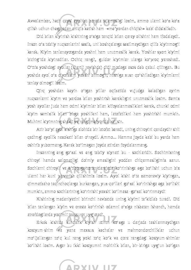 Avvalambor, hech qaysi ayol bu borada tejamasligi lozim, ammo ularni ko‘z-ko‘z qilish uchun chegaradan chiqib ketish ham -«me’yordan chiqish» kabi didsizlikdir. Did bilan kiyinish kishining o‘ziga tanqid bilan qaray olishini ham ifodalaydi. Inson o‘z tabiiy nuqsonlarini sezib, uni boshqalarga sezilmaydigan qilib kiyinmog‘i kerak. Kiyim tanlanayotganda yoshni ham unutmaslik kerak. Yoshlar sport kiyimi bichig‘ida kiyinadilar. Ochiq rangli, guldor kiyimlar ularga ko‘proq yarashadi. O‘ttiz yoshdagi ayollar (shartli ravishda) didi modaga asos deb qabul qilingan. Bu yoshda ayol o‘z qiyofasini yaxshi bilmog‘i, husniga xusn qo‘shiladigan kiyimlarni tanlay olmog‘i lozim. Qirq yoshdan keyin o‘tgan yillar oqibatida vujudga keladigan ayrim nuqsonlarni kiyim va pardoz bilan yashirish kerakligini unutmaslik lozim. Semiz yosh ayollar juda ham odmi kiyimlar bilan kifoyalanmasliklari kerak, chunki odmi kiyim semizlik bilan birga yoshlikni ham, latofatlikni ham yashirishi mumkin. Muhimi kiyimning shakli va rangi me’yorida bo‘lsin. Atir bo‘yi ayol kishiga alohida bir latofat beradi, uning chiroyini qandaydir sirli qadimgi ayollik nazokati bilan o‘raydi. Ammo... Hamma joyda kabi bu yerda ham oshirib yubormang. Kerak bo‘lmagan joyda atirdan foydalanmang. Insonning eng go‘zal va eng tabiiy ziynati bu - sochlaridir. Sochimizning chiroyi hamda salomatligi doimiy emasligini yoddan chiqarmasligimiz zarur. Sochlarni chiroyli va e’tiborga tortar darajada ko‘rinishga ega bo‘lishi uchun biz ularni har kuni parvarish qilishimiz lozim. Ayol kishi o‘ta zamonaviy kiyingan, qimmatbaho taqinchoqlarga burkangan, yuz-qo‘llari go‘zal ko‘rinishga ega bo‘lishi mumkin, ammo sochlarining ko‘rinishi yaxshi bo‘lmasa -go‘zal ko‘rinmaydi Kishining madaniyatini birinchi navbatda uning kiyimi ta’kidlab turadi. Did bilan tanlangan kiyim va orasta ko‘rinish odamni o‘ziga nisbatan ishonch, hamda atrofdagilarda yoqimli taassurot uyg‘otadi. Erkak kishida kundalik kiyish uchun ko‘zga u darjada tashlanmaydigan kostyum-shim va yana maxsus kechalar va mehmondorchiliklar uchun mo‘ljallangan to‘q kul rang yoki to‘q ko‘k va qora rangdagi kostyum-shimlar bo‘lishi lozim. Agar bu ikki kostyumni mohirlik bilan, bir-biriga uyg‘un bo‘lgan 