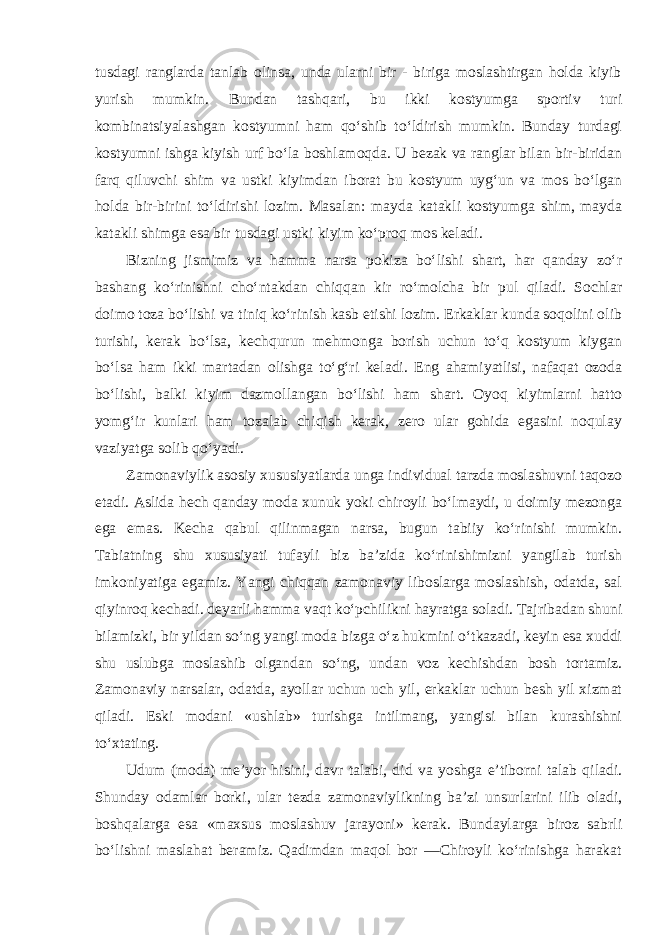 tusdagi ranglarda tanlab olinsa, unda ularni bir - biriga moslashtirgan holda kiyib yurish mumkin. Bundan tashqari, bu ikki kostyumga sportiv turi kombinatsiyalashgan kostyumni ham qo‘shib to‘ldirish mumkin. Bunday turdagi kostyumni ishga kiyish urf bo‘la boshlamoqda. U bezak va ranglar bilan bir-biridan farq qiluvchi shim va ustki kiyimdan iborat bu kostyum uyg‘un va mos bo‘lgan holda bir-birini to‘ldirishi lozim. Masalan: mayda katakli kostyumga shim, mayda katakli shimga esa bir tusdagi ustki kiyim ko‘proq mos keladi. Bizning jismimiz va hamma narsa pokiza bo‘lishi shart, har qanday zo‘r bashang ko‘rinishni cho‘ntakdan chiqqan kir ro‘molcha bir pul qiladi. Sochlar doimo toza bo‘lishi va tiniq ko‘rinish kasb etishi lozim. Erkaklar kunda soqolini olib turishi, kerak bo‘lsa, kechqurun mehmonga borish uchun to‘q kostyum kiygan bo‘lsa ham ikki martadan olishga to‘g‘ri keladi. Eng ahamiyatlisi, nafaqat ozoda bo‘lishi, balki kiyim dazmollangan bo‘lishi ham shart. Oyoq kiyimlarni hatto yomg‘ir kunlari ham tozalab chiqish kerak, zero ular gohida egasini noqulay vaziyatga solib qo‘yadi. Zamonaviylik asosiy xususiyatlarda unga individual tarzda moslashuvni taqozo etadi. Aslida hech qanday moda xunuk yoki chiroyli bo‘lmaydi, u doimiy mezonga ega emas. Kecha qabul qilinmagan narsa, bugun tabiiy ko‘rinishi mumkin. Tabiatning shu xususiyati tufayli biz ba’zida ko‘rinishimizni yangilab turish imkoniyatiga egamiz. Yangi chiqqan zamonaviy liboslarga moslashish, odatda, sal qiyinroq kechadi. deyarli hamma vaqt ko‘pchilikni hayratga soladi. Tajribadan shuni bilamizki, bir yildan so‘ng yangi moda bizga o‘z hukmini o‘tkazadi, keyin esa xuddi shu uslubga moslashib olgandan so‘ng, undan voz kechishdan bosh tortamiz. Zamonaviy narsalar, odatda, ayollar uchun uch yil, erkaklar uchun besh yil xizmat qiladi. Eski modani «ushlab» turishga intilmang, yangisi bilan kurashishni to‘xtating. Udum (moda) me’yor hisini, davr talabi, did va yoshga e’tiborni talab qiladi. Shunday odamlar borki, ular tezda zamonaviylikning ba’zi unsurlarini ilib oladi, boshqalarga esa «maxsus moslashuv jarayoni» kerak. Bundaylarga biroz sabrli bo‘lishni maslahat beramiz. Qadimdan maqol bor ―Chiroyli ko‘rinishga harakat 