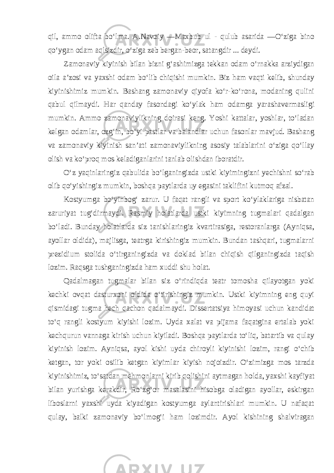 qil, ammo olifta bo‘lma. A.Navoiy ―Maxbub ul - qulub asarida ―O‘ziga bino qo‘ygan odam aqlsizdir, o‘ziga zeb bergan-beor, satangdir ... deydi. Zamonaviy kiyinish bilan bizni g‘ashimizga tekkan odam o‘rnakka arziydigan oila a’zosi va yaxshi odam bo‘lib chiqishi mumkin. Biz ham vaqti kelib, shunday kiyinishimiz mumkin. Bashang zamonaviy qiyofa ko‘r-ko‘rona, modaning qulini qabul qilmaydi. Har qanday fasondagi ko‘ylak ham odamga yarashavermasligi mumkin. Ammo zamonaviylikning doirasi keng. Yoshi kattalar, yoshlar, to‘ladan kelgan odamlar, ozg‘in, bo‘yi pastlar va balandlar uchun fasonlar mavjud. Bashang va zamonaviy kiyinish san’ati zamonaviylikning asosiy talablarini o‘ziga qo‘llay olish va ko‘proq mos keladiganlarini tanlab olishdan iboratdir. O‘z yaqinlaringiz qabulida bo‘lganingizda ustki kiyimingizni yechishni so‘rab olib qo‘yishingiz mumkin, boshqa paytlarda uy egasini taklifini kutmoq afzal. Kostyumga bo‘yinbog‘ zarur. U faqat rangli va sport ko‘ylaklariga nisbatan zaruriyat tug‘dirmaydi. Rasmiy holatlarda ustki kiyimning tugmalari qadalgan bo‘ladi. Bunday holatlarda siz tanishlaringiz kvartirasiga, restoranlarga (Ayniqsa, ayollar oldida), majlisga, teatrga kirishingiz mumkin. Bundan tashqari, tugmalarni prezidium stolida o‘tirganingizda va doklad bilan chiqish qilganingizda taqish lozim. Raqsga tushganingizda ham xuddi shu holat. Qadalmagan tugmalar bilan siz o‘rindiqda teatr tomosha qilayotgan yoki kechki ovqat dasturxoni oldida o‘tirishingiz mumkin. Ustki kiyimning eng quyi qismidagi tugma hech qachon qadalmaydi. Dissertatsiya himoyasi uchun kandidat to‘q rangli kostyum kiyishi lozim. Uyda xalat va pijama faqatgina ertalab yoki kechqurun vannaga kirish uchun kiyiladi. Boshqa paytlarda to‘liq, batartib va qulay kiyinish lozim. Ayniqsa, ayol kishi uyda chiroyli kiyinishi lozim, rangi o‘chib ketgan, tor yoki osilib ketgan kiyimlar kiyish nojoizdir. O‘zimizga mos tarzda kiyinishimiz, to‘satdan mehmonlarni kirib qolishini aytmagan holda, yaxshi kayfiyat bilan yurishga kerakdir, Ro‘zg‘or masalasini hisobga oladigan ayollar, eskirgan liboslarni yaxshi uyda kiyadigan kostyumga aylantirishlari mumkin. U nafaqat qulay, balki zamonaviy bo‘lmog‘i ham lozimdir. Ayol kishining shalviragan 