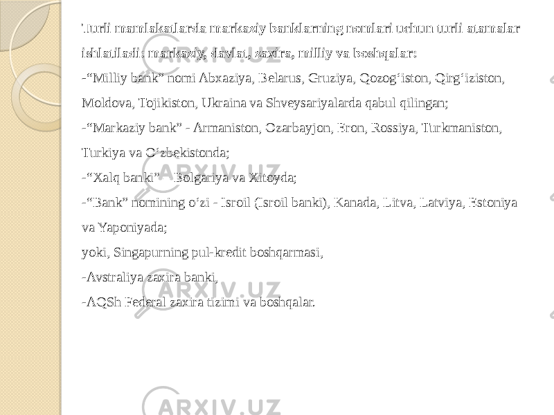 Turli mamlakatlarda markaziy banklarning nomlari uchun turli atamalar ishlatiladi: markaziy, davlat, zaxira, milliy va boshqalar: - “Milliy bank” nomi Abxaziya, Belarus, Gruziya, Qozog‘iston, Qirg‘iziston, Moldova, Tojikiston, Ukraina va Shveysariyalarda qabul qilingan; -“Markaziy bank” - Armaniston, Ozarbayjon, Eron, Rossiya, Turkmaniston, Turkiya va O‘zbekistonda; -“Xalq banki” – Bolgariya va Xitoyda; -“Bank” nomining o‘zi - Isroil (Isroil banki), Kanada, Litva, Latviya, Estoniya va Yaponiyada; yoki, Singapurning pul-kredit boshqarmasi, -Avstraliya zaxira banki, -AQSh Federal zaxira tizimi va boshqalar. 