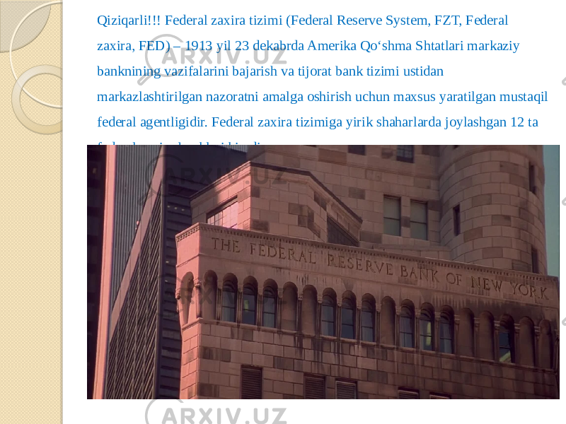 Qiziqarli!!! Federal zaxira tizimi (Federal Reserve System, FZT, Federal zaxira, FED) – 1913 yil 23 dekabrda Amerika Qo‘shma Shtatlari markaziy banknining vazifalarini bajarish va tijorat bank tizimi ustidan markazlashtirilgan nazoratni amalga oshirish uchun maxsus yaratilgan mustaqil federal agentligidir. Federal zaxira tizimiga yirik shaharlarda joylashgan 12 ta federal zaxira banklari kiradi. 