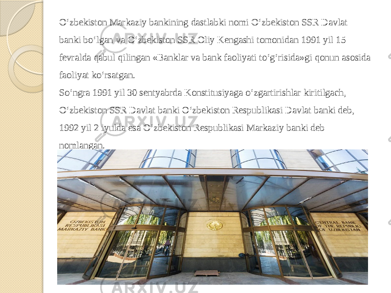 O‘zbekiston Markaziy bankining dastlabki nomi O‘zbekiston SSR Davlat banki bo‘lgan va O‘zbekiston SSR Oliy Kengashi tomonidan 1991 yil 15 fevralda qabul qilingan «Banklar va bank faoliyati to‘g‘risida»gi qonun asosida faoliyat ko‘rsatgan. So‘ngra 1991 yil 30 sentyabrda Konstitusiyaga o‘zgartirishlar kiritilgach, O‘zbekiston SSR Davlat banki O‘zbekiston Respublikasi Davlat banki deb, 1992 yil 2 iyulda esa O‘zbekiston Respublikasi Markaziy banki deb nomlangan. 