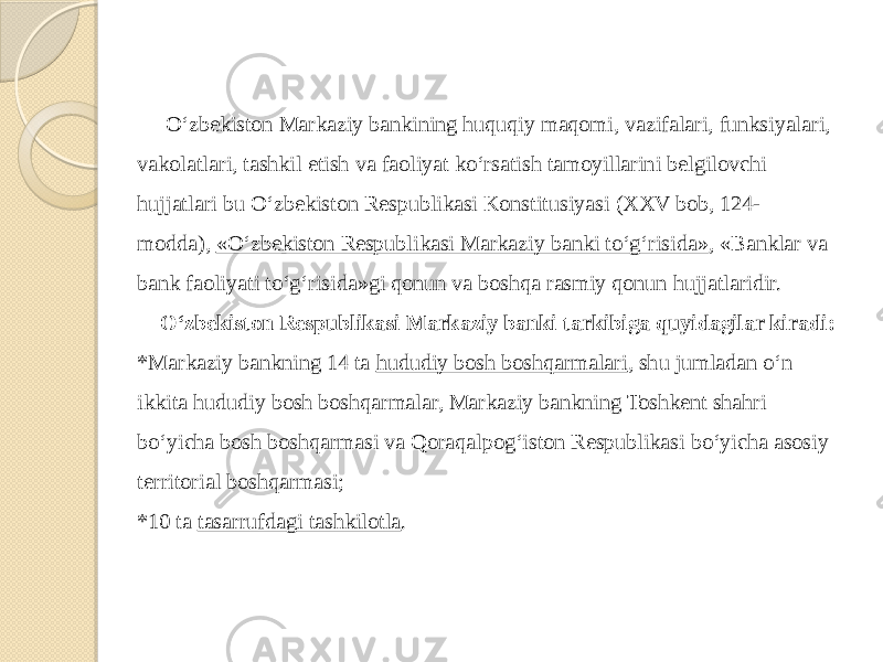  O‘zbekiston Markaziy bankining huquqiy maqomi, vazifalari, funksiyalari, vakolatlari, tashkil etish va faoliyat ko‘rsatish tamoyillarini belgilovchi hujjatlari bu O‘zbekiston Respublikasi Konstitusiyasi (XXV bob, 124- modda),  «O‘zbekiston Respublikasi Markaziy banki to‘g‘risida» , «Banklar va bank faoliyati to‘g‘risida»gi qonun va boshqa rasmiy qonun hujjatlaridir. O‘zbekiston Respublikasi Markaziy banki tarkibiga quyidagilar kiradi: *Markaziy bankning 14 ta  hududiy bosh boshqarmalari , shu jumladan o‘n ikkita hududiy bosh boshqarmalar, Markaziy bankning Toshkent shahri bo‘yicha bosh boshqarmasi va Qoraqalpog‘iston Respublikasi bo‘yicha asosiy territorial boshqarmasi; *10 ta  tasarrufdagi tashkilotla . 