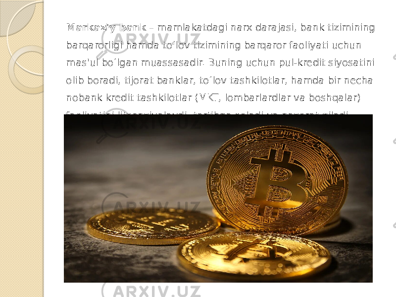 Markaziy bank  – mamlakatdagi narx darajasi, bank tizimining barqarorligi hamda to‘lov tizimining barqaror faoliyati uchun mas&#39;ul bo‘lgan muassasadir. Buning uchun pul-kredit siyosatini olib boradi, tijorat banklar, to‘lov tashkilotlar, hamda bir necha nobank kredit tashkilotlar (MKT, lombarlardlar va boshqalar) faoliyatini litsenziyalaydi, tartibga soladi va nazorat qiladi. 