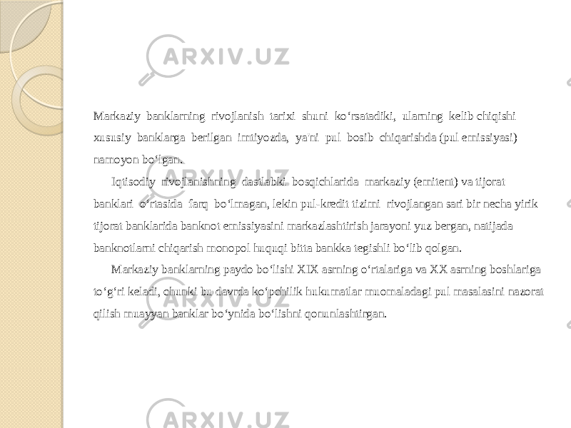 Markaziy banklarning rivojlanish tarixi shuni ko‘rsatadiki, ularning kelib chiqishi xususiy banklarga berilgan imtiyozda, ya&#39;ni pul bosib chiqarishda (pul emissiyasi) namoyon bo‘lgan. Iqtisodiy rivojlanishning dastlabki bosqichlarida markaziy (emitent) va tijorat banklari o‘rtasida farq bo‘lmagan, lekin pul-kredit tizimi rivojlangan sari bir necha yirik tijorat banklarida banknot emissiyasini markazlashtirish jarayoni yuz bergan, natijada banknotlarni chiqarish monopol huquqi bitta bankka tegishli bo‘lib qolgan. Markaziy banklarning paydo bo‘lishi XIX asrning o‘rtalariga va XX asrning boshlariga to‘g‘ri keladi, chunki bu davrda ko‘pchilik hukumatlar muomaladagi pul masalasini nazorat qilish muayyan banklar bo‘ynida bo‘lishni qonunlashtirgan. 