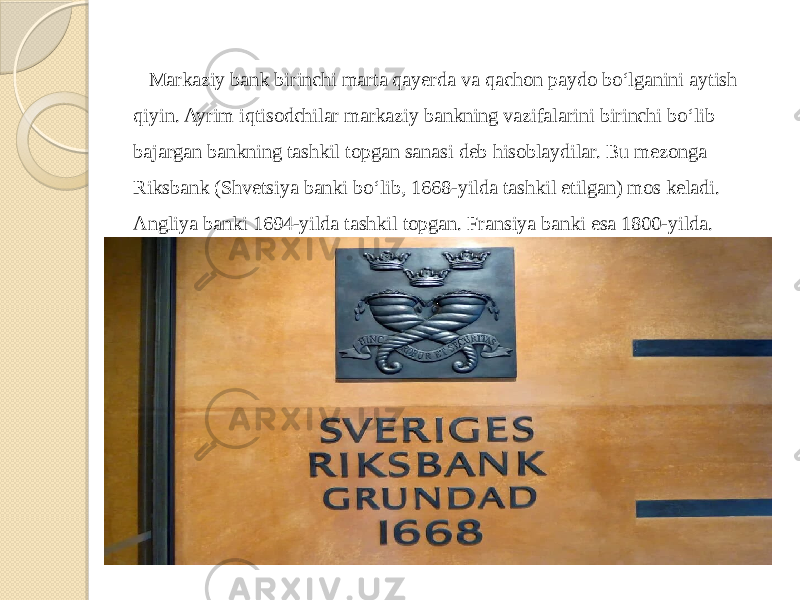  Markaziy bank birinchi marta qayerda va qachon paydo bo‘lganini aytish qiyin. Ayrim iqtisodchilar markaziy bankning vazifalarini birinchi bo‘lib bajargan bankning tashkil topgan sanasi deb hisoblaydilar. Bu mezonga Riksbank (Shvetsiya banki bo‘lib, 1668-yilda tashkil etilgan) mos keladi. Angliya banki 1694-yilda tashkil topgan. Fransiya banki esa 1800-yilda. 