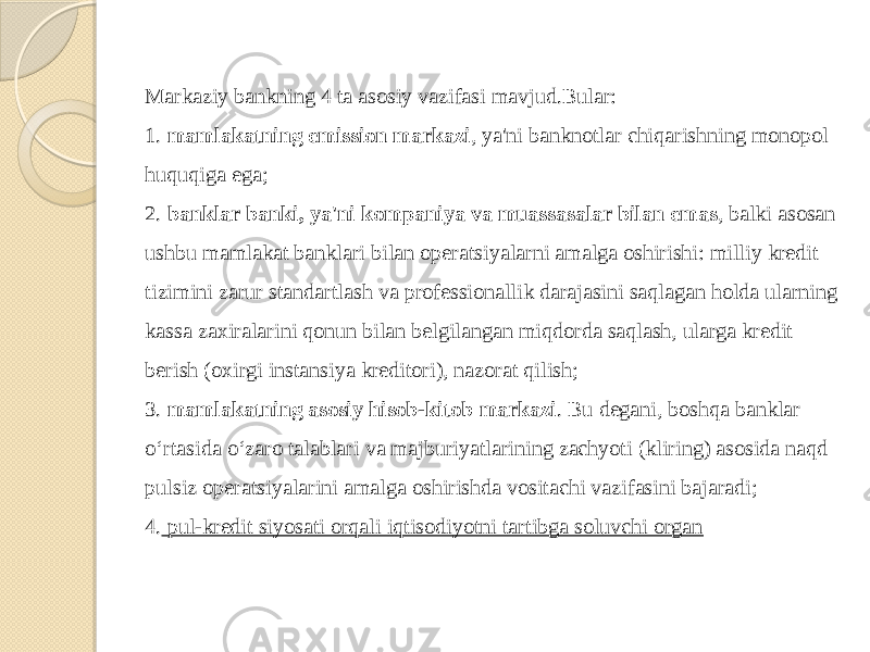 Markaziy bankning 4 ta asosiy vazifasi mavjud.Bular: 1. mamlakatning emission markazi , ya&#39;ni banknotlar chiqarishning monopol huquqiga ega; 2. banklar banki, ya&#39;ni kompaniya va muassasalar bilan emas , balki asosan ushbu mamlakat banklari bilan operatsiyalarni amalga oshirishi: milliy kredit tizimini zarur standartlash va professionallik darajasini saqlagan holda ularning kassa zaxiralarini qonun bilan belgilangan miqdorda saqlash, ularga kredit berish (oxirgi instansiya kreditori), nazorat qilish; 3. mamlakatning asosiy hisob-kitob markazi . Bu degani, boshqa banklar o‘rtasida o‘zaro talablari va majburiyatlarining zachyoti (kliring) asosida naqd pulsiz operatsiyalarini amalga oshirishda vositachi vazifasini bajaradi; 4. pul-kredit siyosati orqali iqtisodiyotni tartibga soluvchi organ 