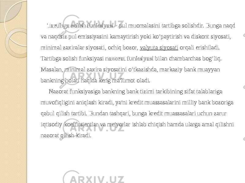  Tartibga solish funksiyasi  - pul muomalasini tartibga solishdir. Bunga naqd va naqdsiz pul emissiyasini kamaytirish yoki ko‘paytirish va diskont siyosati, minimal zaxiralar siyosati, ochiq bozor,  valyuta siyosati  orqali erishiladi. Tartibga solish funksiyasi  nazorat funksiyasi  bilan chambarchas bog‘liq. Masalan, minimal zaxira siyosatini o‘tkazishda, markaziy bank muayyan bankning holati haqida keng ma&#39;lumot oladi. Nazorat funksiyasiga bankning bank tizimi tarkibining sifat talablariga muvofiqligini aniqlash kiradi, ya&#39;ni kredit muassasalarini milliy bank bozoriga qabul qilish tartibi. Bundan tashqari, bunga kredit muassasalari uchun zarur iqtisodiy koeffitsientlar va me&#39;yorlar ishlab chiqish hamda ularga amal qilishni nazorat qilish kiradi. 