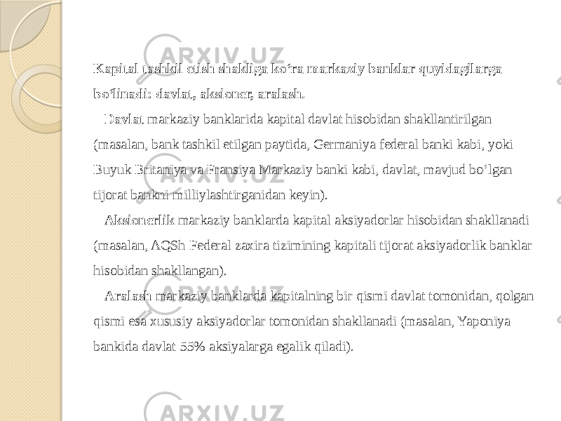 Kapital tashkil etish shakliga ko‘ra markaziy banklar quyidagilarga bo‘linadi: davlat, aksioner, aralash. Davlat  markaziy banklarida kapital davlat hisobidan shakllantirilgan (masalan, bank tashkil etilgan paytida, Germaniya federal banki kabi, yoki Buyuk Britaniya va Fransiya Markaziy banki kabi, davlat, mavjud bo‘lgan tijorat bankni milliylashtirganidan keyin). Aksionerlik  markaziy banklarda kapital aksiyadorlar hisobidan shakllanadi (masalan, AQSh Federal zaxira tizimining kapitali tijorat aksiyadorlik banklar hisobidan shakllangan). Aralash  markaziy banklarda kapitalning bir qismi davlat tomonidan, qolgan qismi esa xususiy aksiyadorlar tomonidan shakllanadi (masalan, Yaponiya bankida davlat 55% aksiyalarga egalik qiladi). 